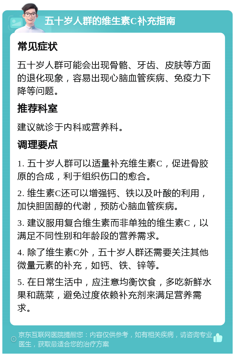 五十岁人群的维生素C补充指南 常见症状 五十岁人群可能会出现骨骼、牙齿、皮肤等方面的退化现象，容易出现心脑血管疾病、免疫力下降等问题。 推荐科室 建议就诊于内科或营养科。 调理要点 1. 五十岁人群可以适量补充维生素C，促进骨胶原的合成，利于组织伤口的愈合。 2. 维生素C还可以增强钙、铁以及叶酸的利用，加快胆固醇的代谢，预防心脑血管疾病。 3. 建议服用复合维生素而非单独的维生素C，以满足不同性别和年龄段的营养需求。 4. 除了维生素C外，五十岁人群还需要关注其他微量元素的补充，如钙、铁、锌等。 5. 在日常生活中，应注意均衡饮食，多吃新鲜水果和蔬菜，避免过度依赖补充剂来满足营养需求。