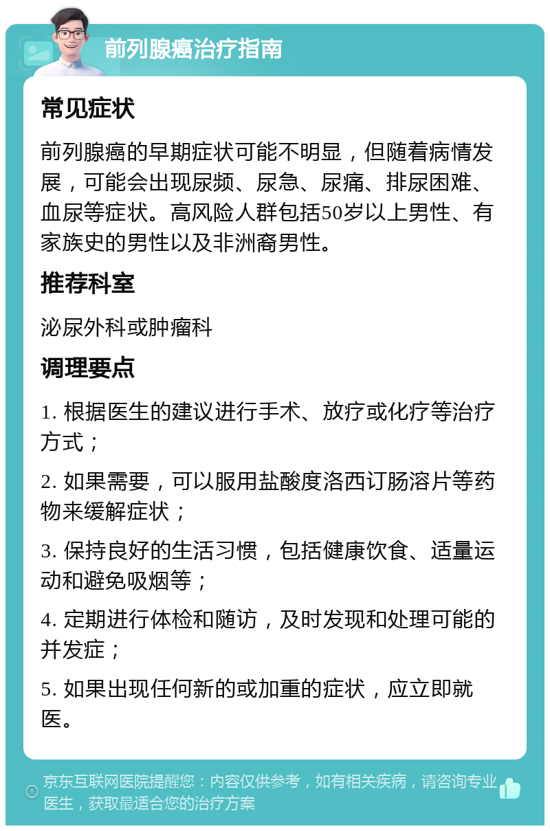 前列腺癌治疗指南 常见症状 前列腺癌的早期症状可能不明显，但随着病情发展，可能会出现尿频、尿急、尿痛、排尿困难、血尿等症状。高风险人群包括50岁以上男性、有家族史的男性以及非洲裔男性。 推荐科室 泌尿外科或肿瘤科 调理要点 1. 根据医生的建议进行手术、放疗或化疗等治疗方式； 2. 如果需要，可以服用盐酸度洛西订肠溶片等药物来缓解症状； 3. 保持良好的生活习惯，包括健康饮食、适量运动和避免吸烟等； 4. 定期进行体检和随访，及时发现和处理可能的并发症； 5. 如果出现任何新的或加重的症状，应立即就医。