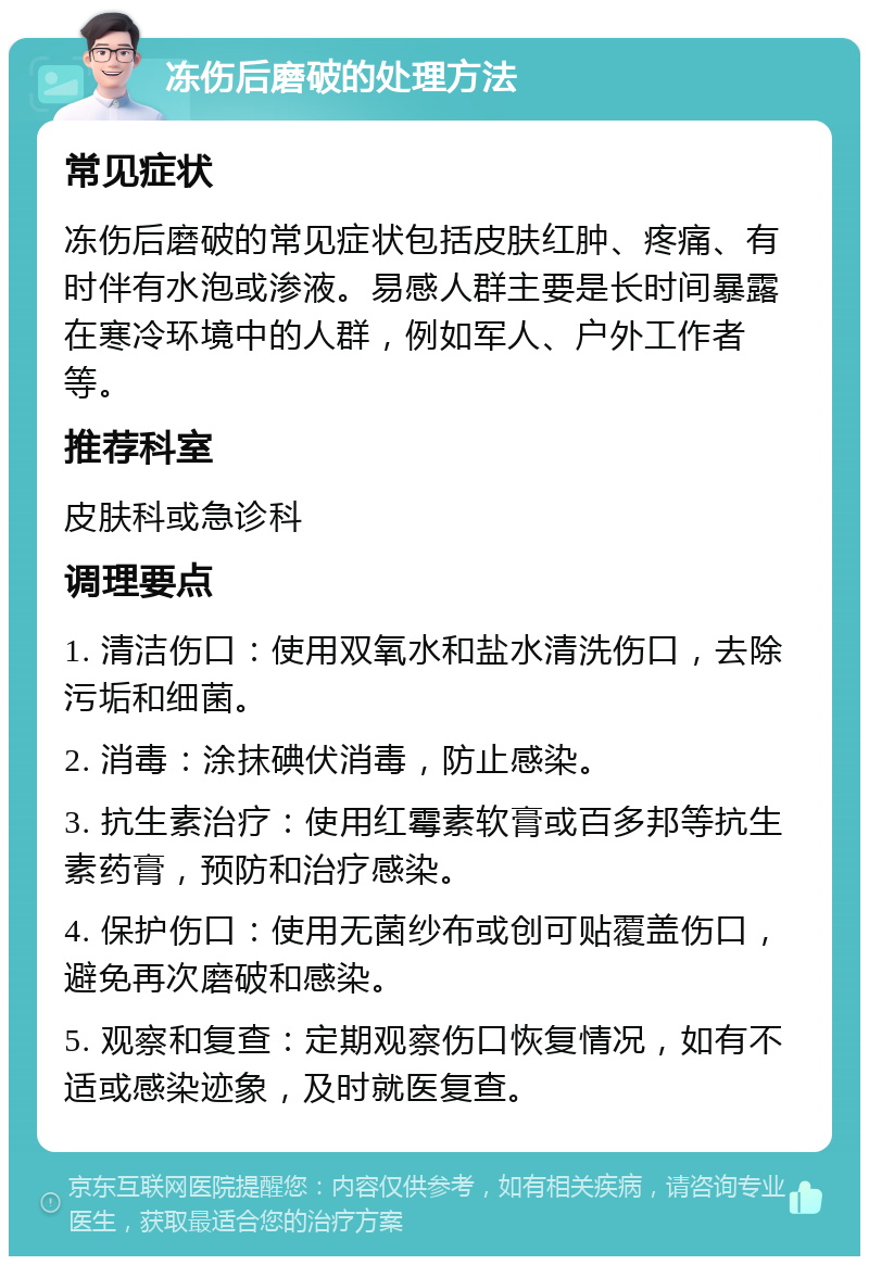 冻伤后磨破的处理方法 常见症状 冻伤后磨破的常见症状包括皮肤红肿、疼痛、有时伴有水泡或渗液。易感人群主要是长时间暴露在寒冷环境中的人群，例如军人、户外工作者等。 推荐科室 皮肤科或急诊科 调理要点 1. 清洁伤口：使用双氧水和盐水清洗伤口，去除污垢和细菌。 2. 消毒：涂抹碘伏消毒，防止感染。 3. 抗生素治疗：使用红霉素软膏或百多邦等抗生素药膏，预防和治疗感染。 4. 保护伤口：使用无菌纱布或创可贴覆盖伤口，避免再次磨破和感染。 5. 观察和复查：定期观察伤口恢复情况，如有不适或感染迹象，及时就医复查。