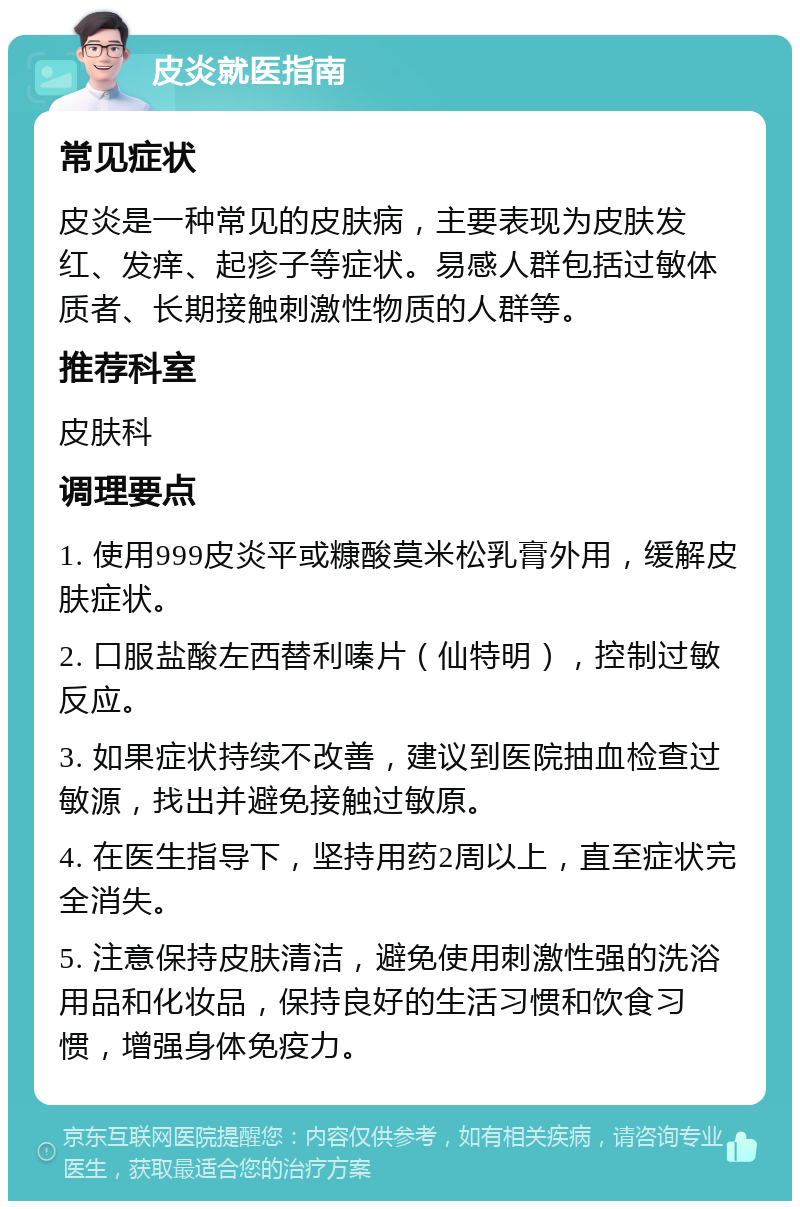 皮炎就医指南 常见症状 皮炎是一种常见的皮肤病，主要表现为皮肤发红、发痒、起疹子等症状。易感人群包括过敏体质者、长期接触刺激性物质的人群等。 推荐科室 皮肤科 调理要点 1. 使用999皮炎平或糠酸莫米松乳膏外用，缓解皮肤症状。 2. 口服盐酸左西替利嗪片（仙特明），控制过敏反应。 3. 如果症状持续不改善，建议到医院抽血检查过敏源，找出并避免接触过敏原。 4. 在医生指导下，坚持用药2周以上，直至症状完全消失。 5. 注意保持皮肤清洁，避免使用刺激性强的洗浴用品和化妆品，保持良好的生活习惯和饮食习惯，增强身体免疫力。