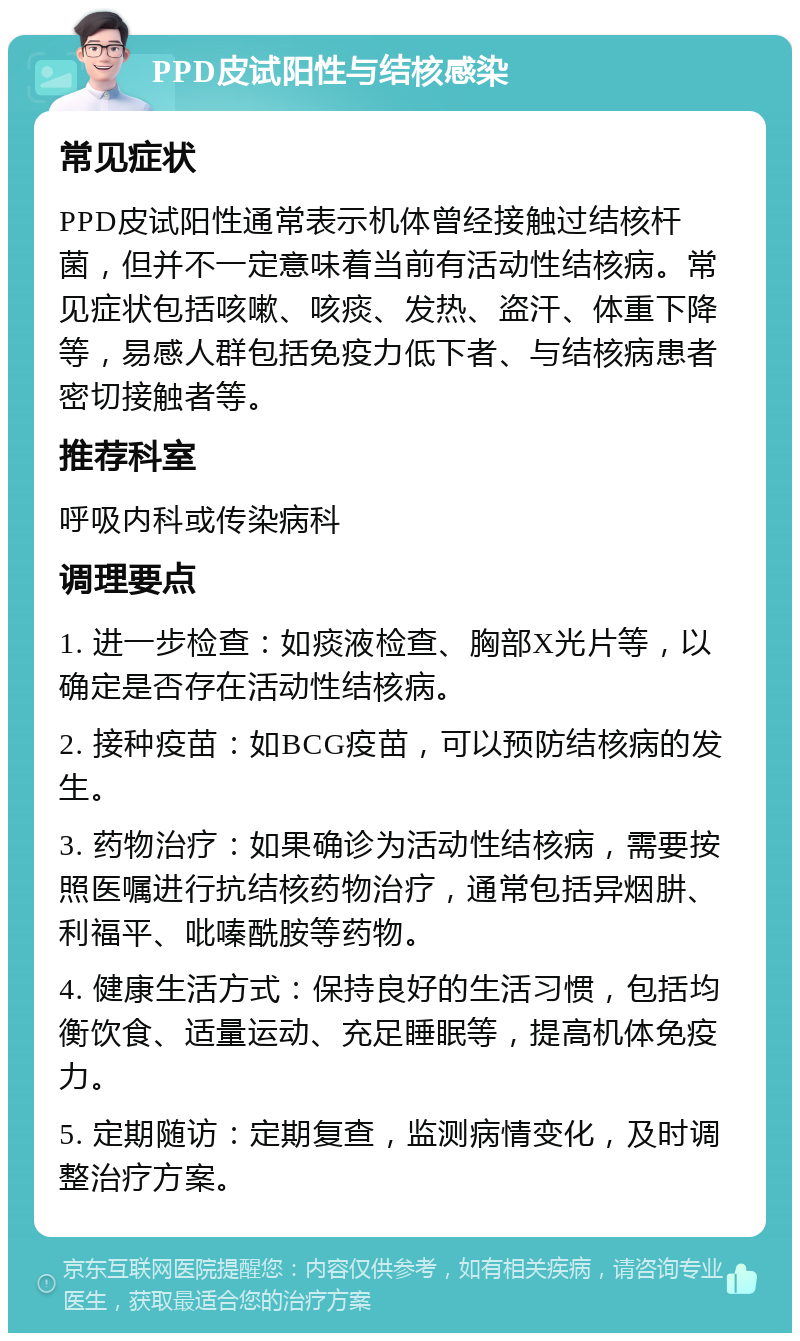 PPD皮试阳性与结核感染 常见症状 PPD皮试阳性通常表示机体曾经接触过结核杆菌，但并不一定意味着当前有活动性结核病。常见症状包括咳嗽、咳痰、发热、盗汗、体重下降等，易感人群包括免疫力低下者、与结核病患者密切接触者等。 推荐科室 呼吸内科或传染病科 调理要点 1. 进一步检查：如痰液检查、胸部X光片等，以确定是否存在活动性结核病。 2. 接种疫苗：如BCG疫苗，可以预防结核病的发生。 3. 药物治疗：如果确诊为活动性结核病，需要按照医嘱进行抗结核药物治疗，通常包括异烟肼、利福平、吡嗪酰胺等药物。 4. 健康生活方式：保持良好的生活习惯，包括均衡饮食、适量运动、充足睡眠等，提高机体免疫力。 5. 定期随访：定期复查，监测病情变化，及时调整治疗方案。