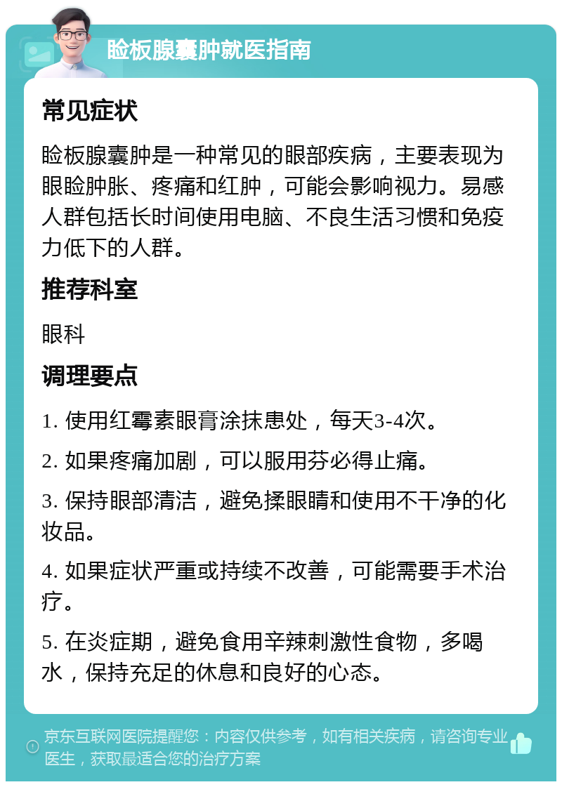 睑板腺囊肿就医指南 常见症状 睑板腺囊肿是一种常见的眼部疾病，主要表现为眼睑肿胀、疼痛和红肿，可能会影响视力。易感人群包括长时间使用电脑、不良生活习惯和免疫力低下的人群。 推荐科室 眼科 调理要点 1. 使用红霉素眼膏涂抹患处，每天3-4次。 2. 如果疼痛加剧，可以服用芬必得止痛。 3. 保持眼部清洁，避免揉眼睛和使用不干净的化妆品。 4. 如果症状严重或持续不改善，可能需要手术治疗。 5. 在炎症期，避免食用辛辣刺激性食物，多喝水，保持充足的休息和良好的心态。