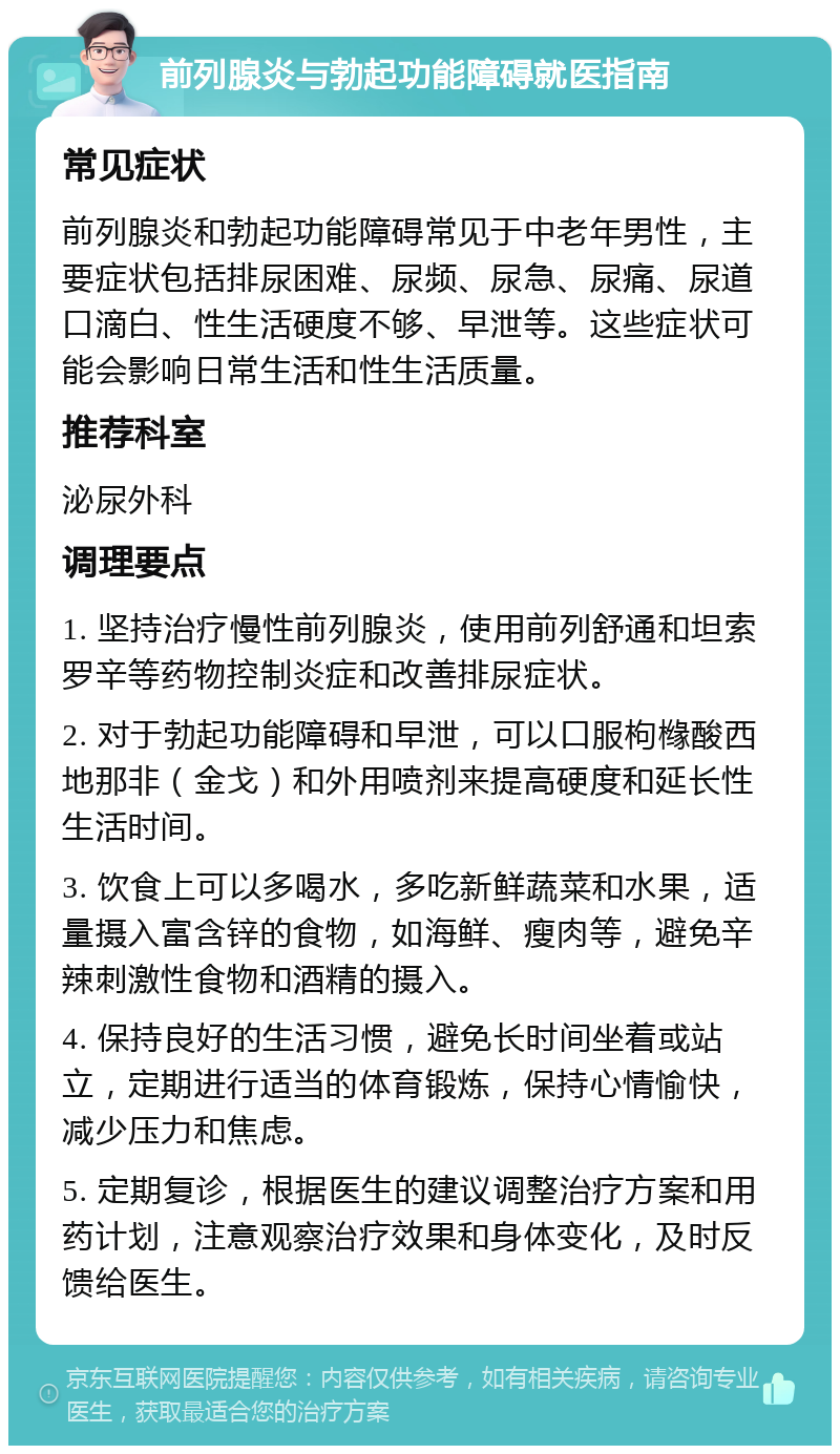 前列腺炎与勃起功能障碍就医指南 常见症状 前列腺炎和勃起功能障碍常见于中老年男性，主要症状包括排尿困难、尿频、尿急、尿痛、尿道口滴白、性生活硬度不够、早泄等。这些症状可能会影响日常生活和性生活质量。 推荐科室 泌尿外科 调理要点 1. 坚持治疗慢性前列腺炎，使用前列舒通和坦索罗辛等药物控制炎症和改善排尿症状。 2. 对于勃起功能障碍和早泄，可以口服枸橼酸西地那非（金戈）和外用喷剂来提高硬度和延长性生活时间。 3. 饮食上可以多喝水，多吃新鲜蔬菜和水果，适量摄入富含锌的食物，如海鲜、瘦肉等，避免辛辣刺激性食物和酒精的摄入。 4. 保持良好的生活习惯，避免长时间坐着或站立，定期进行适当的体育锻炼，保持心情愉快，减少压力和焦虑。 5. 定期复诊，根据医生的建议调整治疗方案和用药计划，注意观察治疗效果和身体变化，及时反馈给医生。