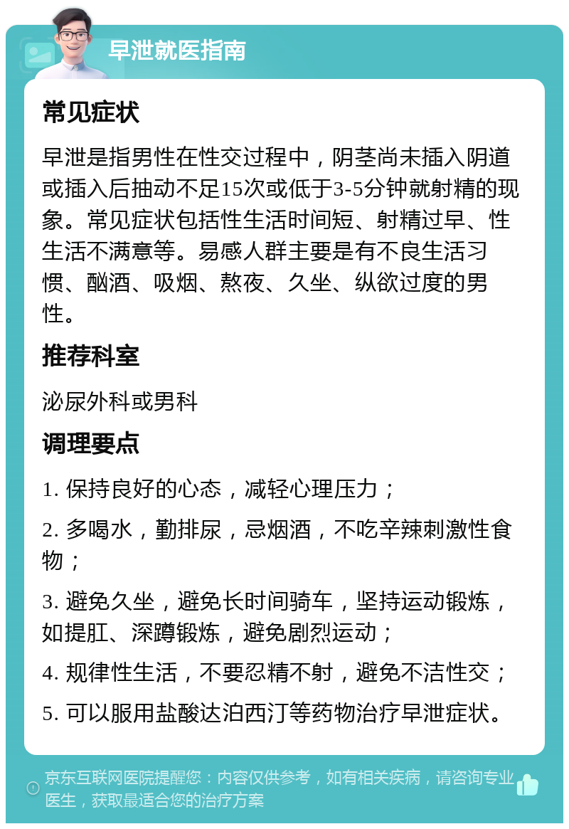 早泄就医指南 常见症状 早泄是指男性在性交过程中，阴茎尚未插入阴道或插入后抽动不足15次或低于3-5分钟就射精的现象。常见症状包括性生活时间短、射精过早、性生活不满意等。易感人群主要是有不良生活习惯、酗酒、吸烟、熬夜、久坐、纵欲过度的男性。 推荐科室 泌尿外科或男科 调理要点 1. 保持良好的心态，减轻心理压力； 2. 多喝水，勤排尿，忌烟酒，不吃辛辣刺激性食物； 3. 避免久坐，避免长时间骑车，坚持运动锻炼，如提肛、深蹲锻炼，避免剧烈运动； 4. 规律性生活，不要忍精不射，避免不洁性交； 5. 可以服用盐酸达泊西汀等药物治疗早泄症状。