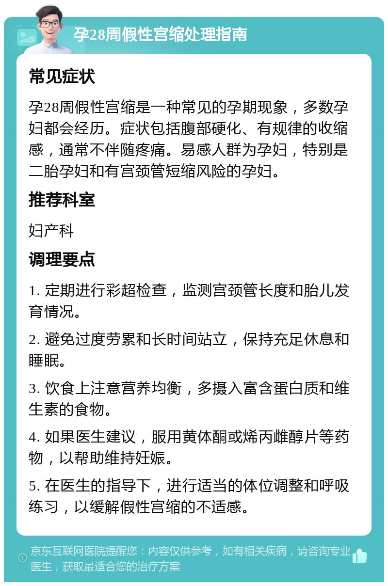 孕28周假性宫缩处理指南 常见症状 孕28周假性宫缩是一种常见的孕期现象，多数孕妇都会经历。症状包括腹部硬化、有规律的收缩感，通常不伴随疼痛。易感人群为孕妇，特别是二胎孕妇和有宫颈管短缩风险的孕妇。 推荐科室 妇产科 调理要点 1. 定期进行彩超检查，监测宫颈管长度和胎儿发育情况。 2. 避免过度劳累和长时间站立，保持充足休息和睡眠。 3. 饮食上注意营养均衡，多摄入富含蛋白质和维生素的食物。 4. 如果医生建议，服用黄体酮或烯丙雌醇片等药物，以帮助维持妊娠。 5. 在医生的指导下，进行适当的体位调整和呼吸练习，以缓解假性宫缩的不适感。