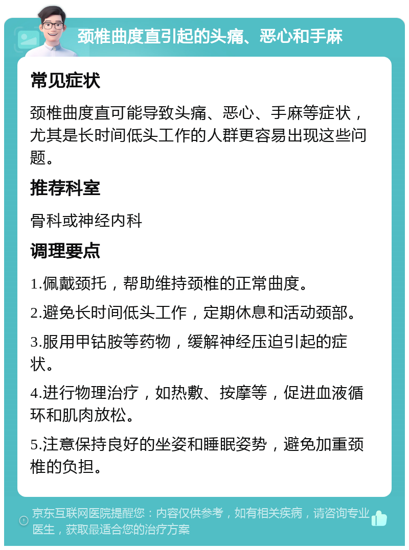 颈椎曲度直引起的头痛、恶心和手麻 常见症状 颈椎曲度直可能导致头痛、恶心、手麻等症状，尤其是长时间低头工作的人群更容易出现这些问题。 推荐科室 骨科或神经内科 调理要点 1.佩戴颈托，帮助维持颈椎的正常曲度。 2.避免长时间低头工作，定期休息和活动颈部。 3.服用甲钴胺等药物，缓解神经压迫引起的症状。 4.进行物理治疗，如热敷、按摩等，促进血液循环和肌肉放松。 5.注意保持良好的坐姿和睡眠姿势，避免加重颈椎的负担。