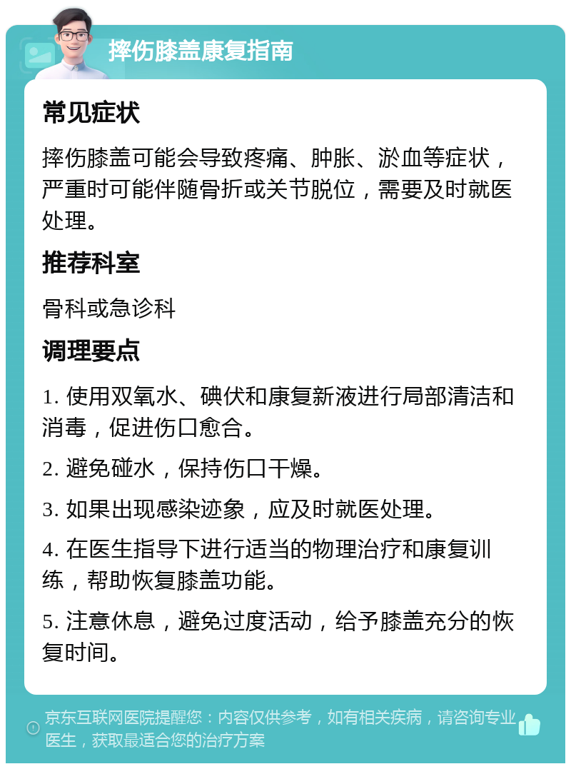 摔伤膝盖康复指南 常见症状 摔伤膝盖可能会导致疼痛、肿胀、淤血等症状，严重时可能伴随骨折或关节脱位，需要及时就医处理。 推荐科室 骨科或急诊科 调理要点 1. 使用双氧水、碘伏和康复新液进行局部清洁和消毒，促进伤口愈合。 2. 避免碰水，保持伤口干燥。 3. 如果出现感染迹象，应及时就医处理。 4. 在医生指导下进行适当的物理治疗和康复训练，帮助恢复膝盖功能。 5. 注意休息，避免过度活动，给予膝盖充分的恢复时间。