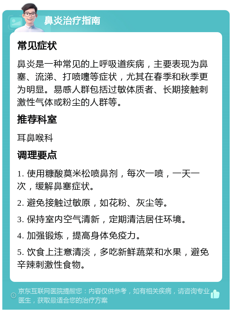 鼻炎治疗指南 常见症状 鼻炎是一种常见的上呼吸道疾病，主要表现为鼻塞、流涕、打喷嚏等症状，尤其在春季和秋季更为明显。易感人群包括过敏体质者、长期接触刺激性气体或粉尘的人群等。 推荐科室 耳鼻喉科 调理要点 1. 使用糠酸莫米松喷鼻剂，每次一喷，一天一次，缓解鼻塞症状。 2. 避免接触过敏原，如花粉、灰尘等。 3. 保持室内空气清新，定期清洁居住环境。 4. 加强锻炼，提高身体免疫力。 5. 饮食上注意清淡，多吃新鲜蔬菜和水果，避免辛辣刺激性食物。