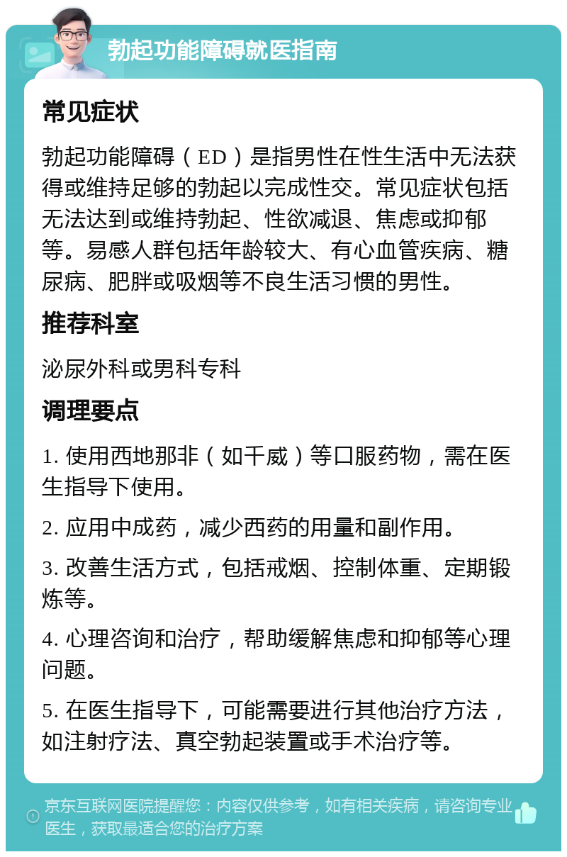 勃起功能障碍就医指南 常见症状 勃起功能障碍（ED）是指男性在性生活中无法获得或维持足够的勃起以完成性交。常见症状包括无法达到或维持勃起、性欲减退、焦虑或抑郁等。易感人群包括年龄较大、有心血管疾病、糖尿病、肥胖或吸烟等不良生活习惯的男性。 推荐科室 泌尿外科或男科专科 调理要点 1. 使用西地那非（如千威）等口服药物，需在医生指导下使用。 2. 应用中成药，减少西药的用量和副作用。 3. 改善生活方式，包括戒烟、控制体重、定期锻炼等。 4. 心理咨询和治疗，帮助缓解焦虑和抑郁等心理问题。 5. 在医生指导下，可能需要进行其他治疗方法，如注射疗法、真空勃起装置或手术治疗等。