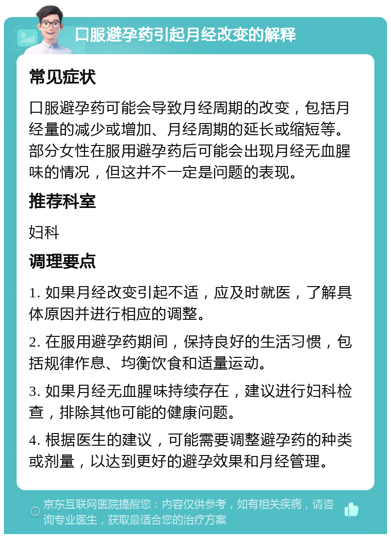 口服避孕药引起月经改变的解释 常见症状 口服避孕药可能会导致月经周期的改变，包括月经量的减少或增加、月经周期的延长或缩短等。部分女性在服用避孕药后可能会出现月经无血腥味的情况，但这并不一定是问题的表现。 推荐科室 妇科 调理要点 1. 如果月经改变引起不适，应及时就医，了解具体原因并进行相应的调整。 2. 在服用避孕药期间，保持良好的生活习惯，包括规律作息、均衡饮食和适量运动。 3. 如果月经无血腥味持续存在，建议进行妇科检查，排除其他可能的健康问题。 4. 根据医生的建议，可能需要调整避孕药的种类或剂量，以达到更好的避孕效果和月经管理。