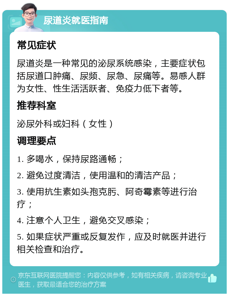 尿道炎就医指南 常见症状 尿道炎是一种常见的泌尿系统感染，主要症状包括尿道口肿痛、尿频、尿急、尿痛等。易感人群为女性、性生活活跃者、免疫力低下者等。 推荐科室 泌尿外科或妇科（女性） 调理要点 1. 多喝水，保持尿路通畅； 2. 避免过度清洁，使用温和的清洁产品； 3. 使用抗生素如头孢克肟、阿奇霉素等进行治疗； 4. 注意个人卫生，避免交叉感染； 5. 如果症状严重或反复发作，应及时就医并进行相关检查和治疗。