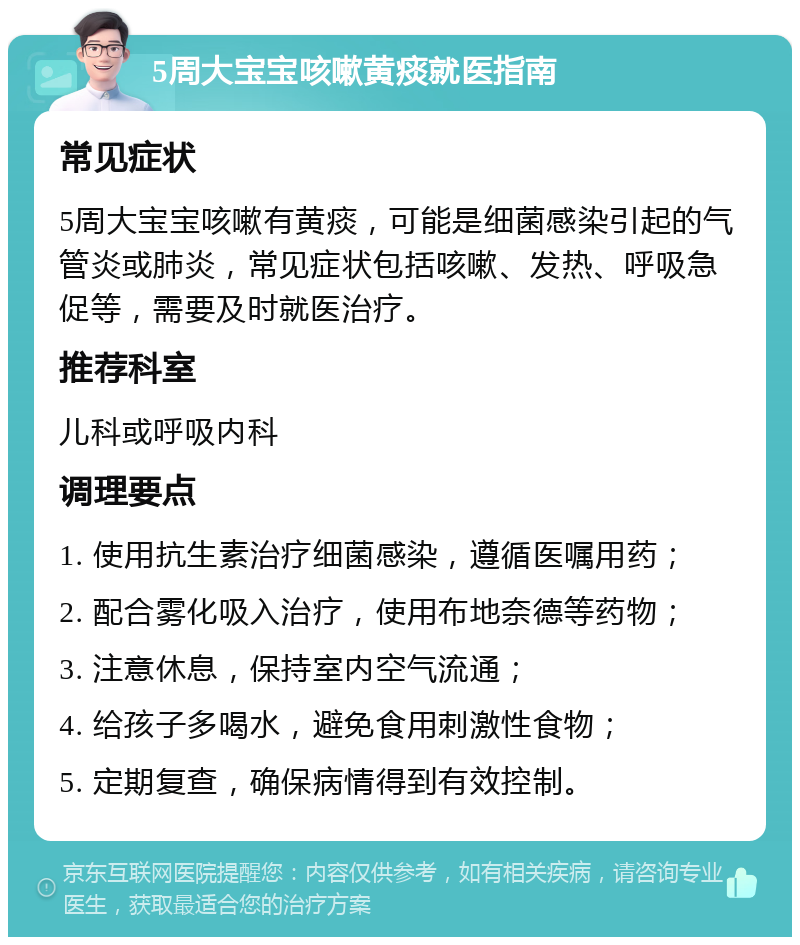 5周大宝宝咳嗽黄痰就医指南 常见症状 5周大宝宝咳嗽有黄痰，可能是细菌感染引起的气管炎或肺炎，常见症状包括咳嗽、发热、呼吸急促等，需要及时就医治疗。 推荐科室 儿科或呼吸内科 调理要点 1. 使用抗生素治疗细菌感染，遵循医嘱用药； 2. 配合雾化吸入治疗，使用布地奈德等药物； 3. 注意休息，保持室内空气流通； 4. 给孩子多喝水，避免食用刺激性食物； 5. 定期复查，确保病情得到有效控制。