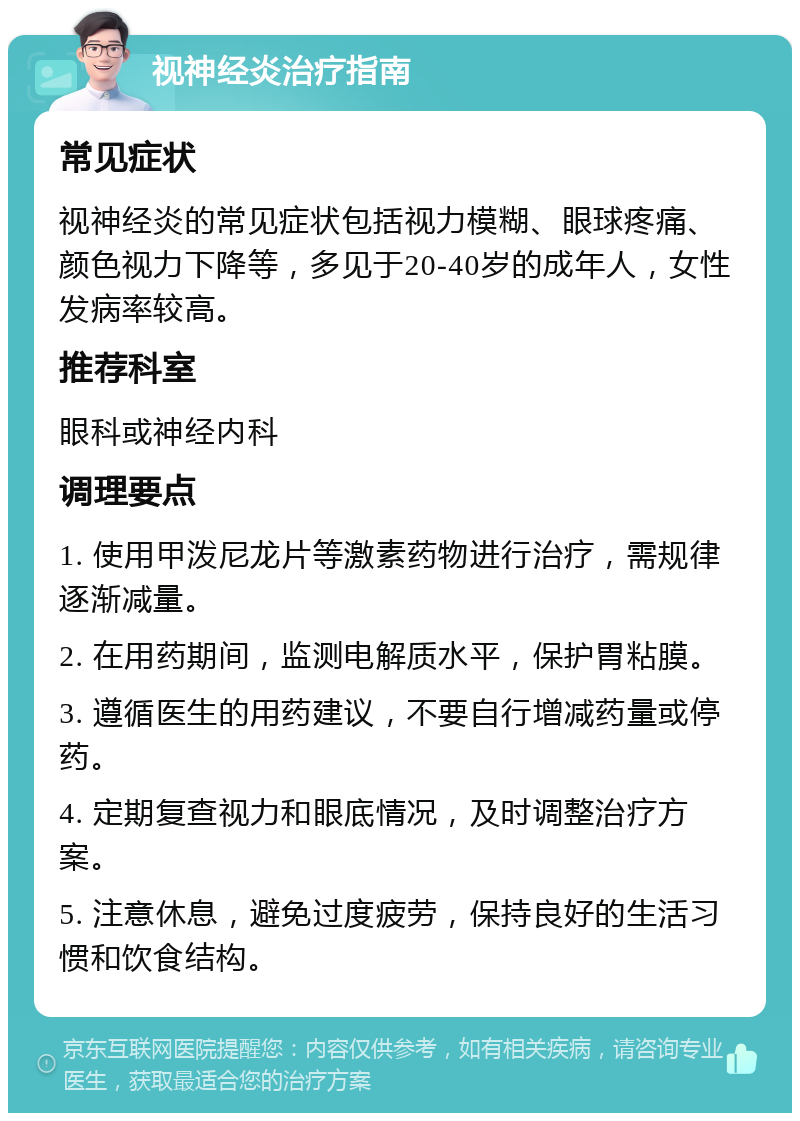 视神经炎治疗指南 常见症状 视神经炎的常见症状包括视力模糊、眼球疼痛、颜色视力下降等，多见于20-40岁的成年人，女性发病率较高。 推荐科室 眼科或神经内科 调理要点 1. 使用甲泼尼龙片等激素药物进行治疗，需规律逐渐减量。 2. 在用药期间，监测电解质水平，保护胃粘膜。 3. 遵循医生的用药建议，不要自行增减药量或停药。 4. 定期复查视力和眼底情况，及时调整治疗方案。 5. 注意休息，避免过度疲劳，保持良好的生活习惯和饮食结构。