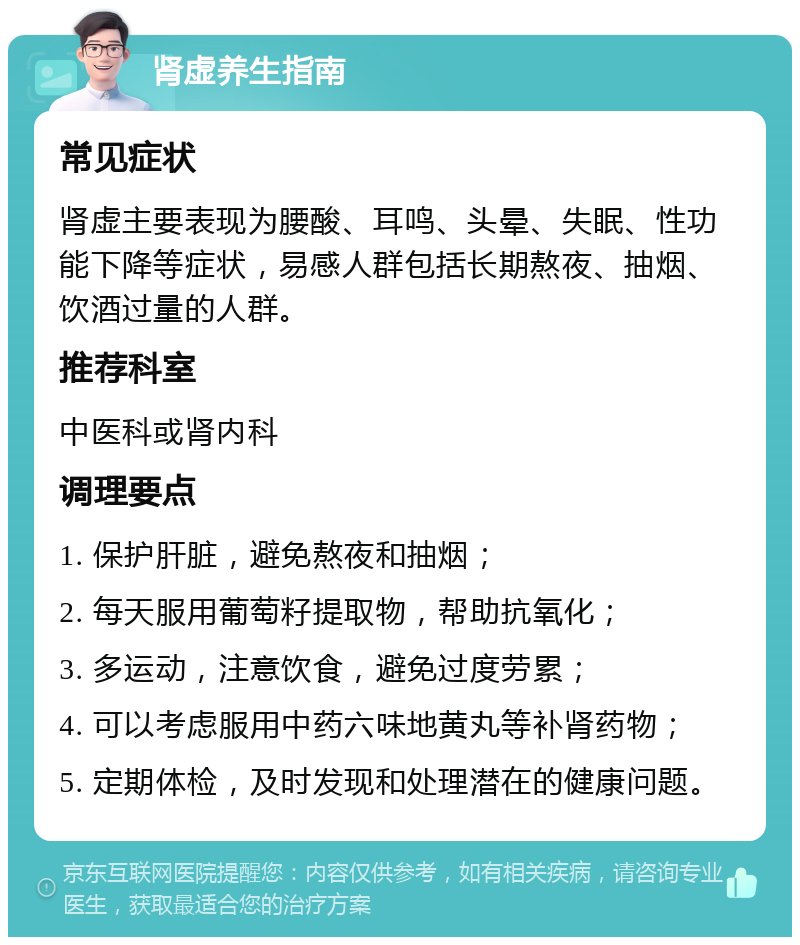 肾虚养生指南 常见症状 肾虚主要表现为腰酸、耳鸣、头晕、失眠、性功能下降等症状，易感人群包括长期熬夜、抽烟、饮酒过量的人群。 推荐科室 中医科或肾内科 调理要点 1. 保护肝脏，避免熬夜和抽烟； 2. 每天服用葡萄籽提取物，帮助抗氧化； 3. 多运动，注意饮食，避免过度劳累； 4. 可以考虑服用中药六味地黄丸等补肾药物； 5. 定期体检，及时发现和处理潜在的健康问题。