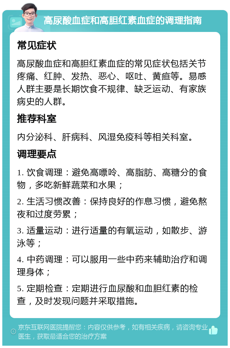 高尿酸血症和高胆红素血症的调理指南 常见症状 高尿酸血症和高胆红素血症的常见症状包括关节疼痛、红肿、发热、恶心、呕吐、黄疸等。易感人群主要是长期饮食不规律、缺乏运动、有家族病史的人群。 推荐科室 内分泌科、肝病科、风湿免疫科等相关科室。 调理要点 1. 饮食调理：避免高嘌呤、高脂肪、高糖分的食物，多吃新鲜蔬菜和水果； 2. 生活习惯改善：保持良好的作息习惯，避免熬夜和过度劳累； 3. 适量运动：进行适量的有氧运动，如散步、游泳等； 4. 中药调理：可以服用一些中药来辅助治疗和调理身体； 5. 定期检查：定期进行血尿酸和血胆红素的检查，及时发现问题并采取措施。