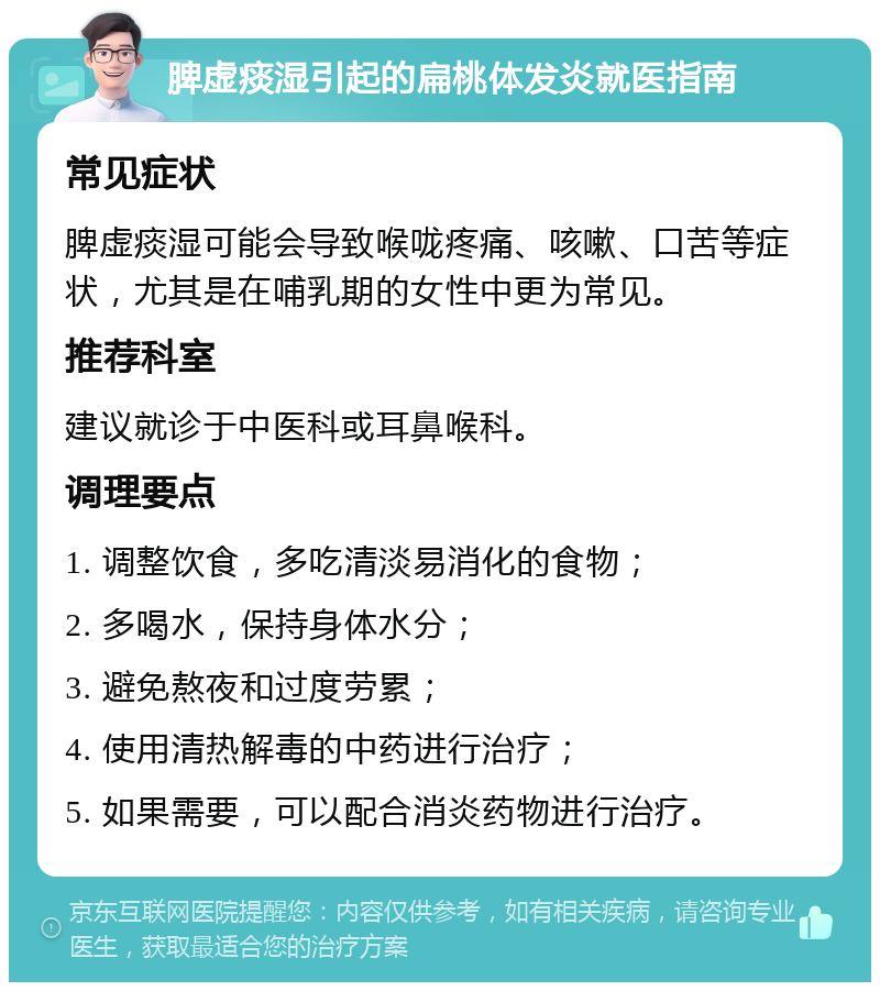 脾虚痰湿引起的扁桃体发炎就医指南 常见症状 脾虚痰湿可能会导致喉咙疼痛、咳嗽、口苦等症状，尤其是在哺乳期的女性中更为常见。 推荐科室 建议就诊于中医科或耳鼻喉科。 调理要点 1. 调整饮食，多吃清淡易消化的食物； 2. 多喝水，保持身体水分； 3. 避免熬夜和过度劳累； 4. 使用清热解毒的中药进行治疗； 5. 如果需要，可以配合消炎药物进行治疗。