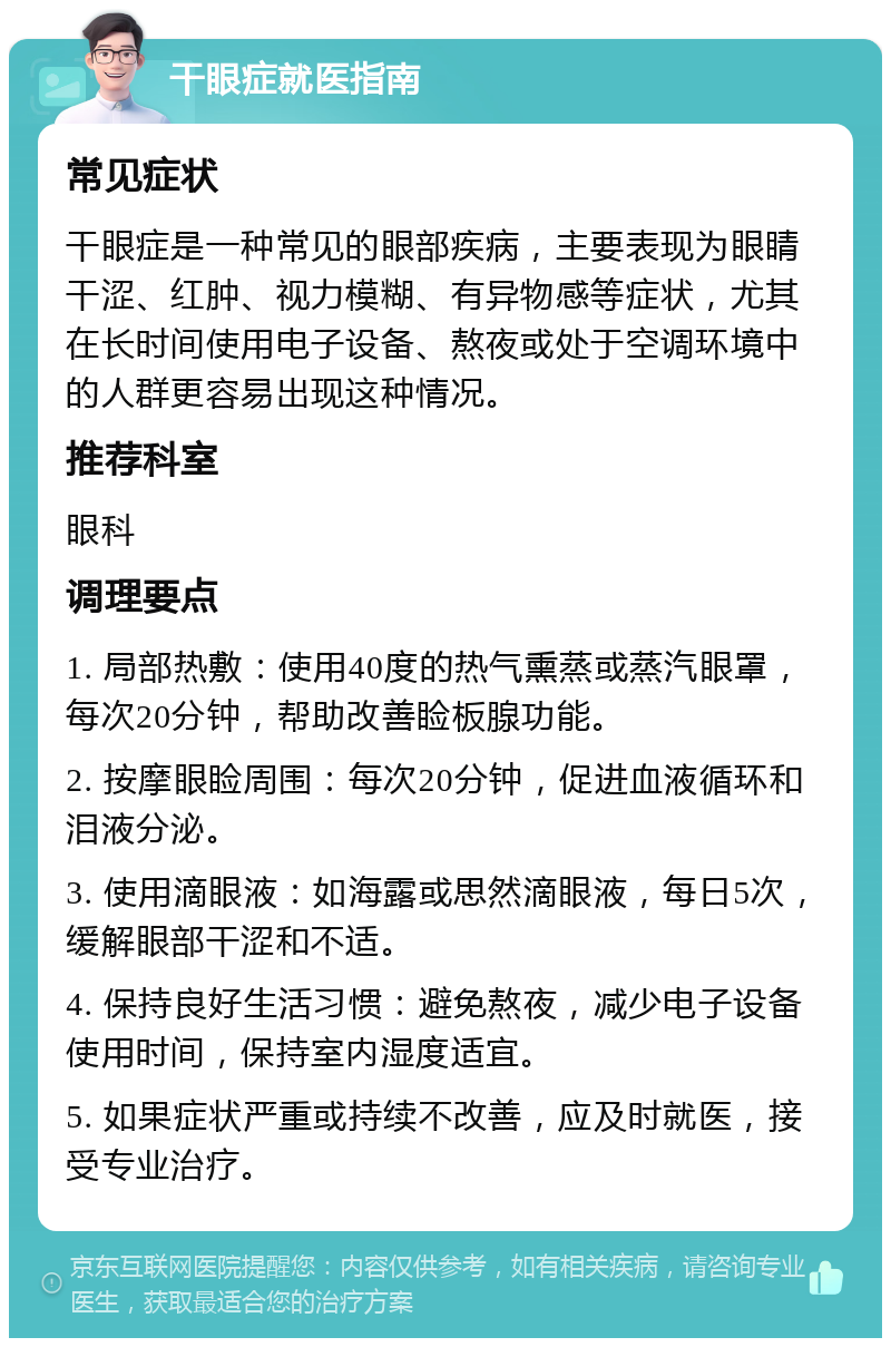 干眼症就医指南 常见症状 干眼症是一种常见的眼部疾病，主要表现为眼睛干涩、红肿、视力模糊、有异物感等症状，尤其在长时间使用电子设备、熬夜或处于空调环境中的人群更容易出现这种情况。 推荐科室 眼科 调理要点 1. 局部热敷：使用40度的热气熏蒸或蒸汽眼罩，每次20分钟，帮助改善睑板腺功能。 2. 按摩眼睑周围：每次20分钟，促进血液循环和泪液分泌。 3. 使用滴眼液：如海露或思然滴眼液，每日5次，缓解眼部干涩和不适。 4. 保持良好生活习惯：避免熬夜，减少电子设备使用时间，保持室内湿度适宜。 5. 如果症状严重或持续不改善，应及时就医，接受专业治疗。