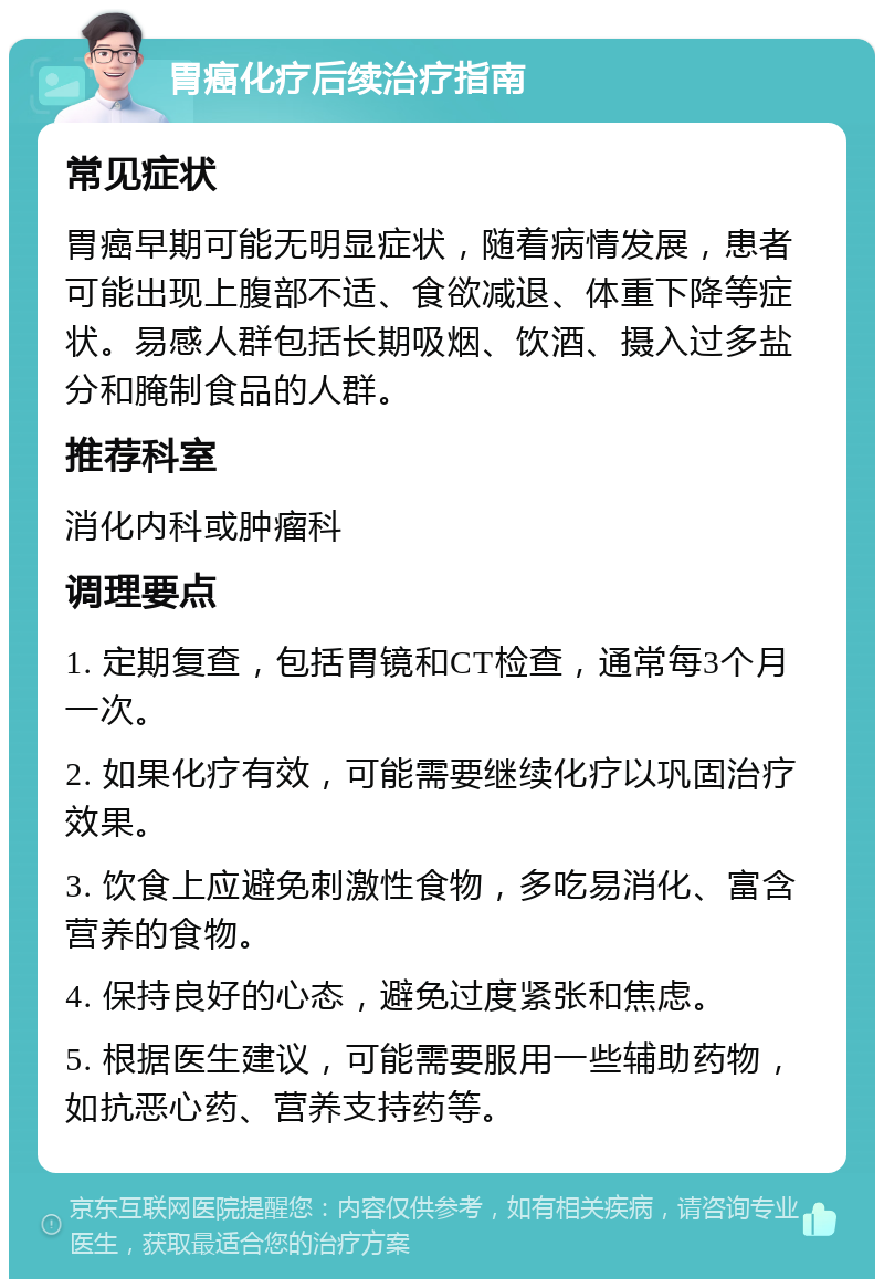 胃癌化疗后续治疗指南 常见症状 胃癌早期可能无明显症状，随着病情发展，患者可能出现上腹部不适、食欲减退、体重下降等症状。易感人群包括长期吸烟、饮酒、摄入过多盐分和腌制食品的人群。 推荐科室 消化内科或肿瘤科 调理要点 1. 定期复查，包括胃镜和CT检查，通常每3个月一次。 2. 如果化疗有效，可能需要继续化疗以巩固治疗效果。 3. 饮食上应避免刺激性食物，多吃易消化、富含营养的食物。 4. 保持良好的心态，避免过度紧张和焦虑。 5. 根据医生建议，可能需要服用一些辅助药物，如抗恶心药、营养支持药等。