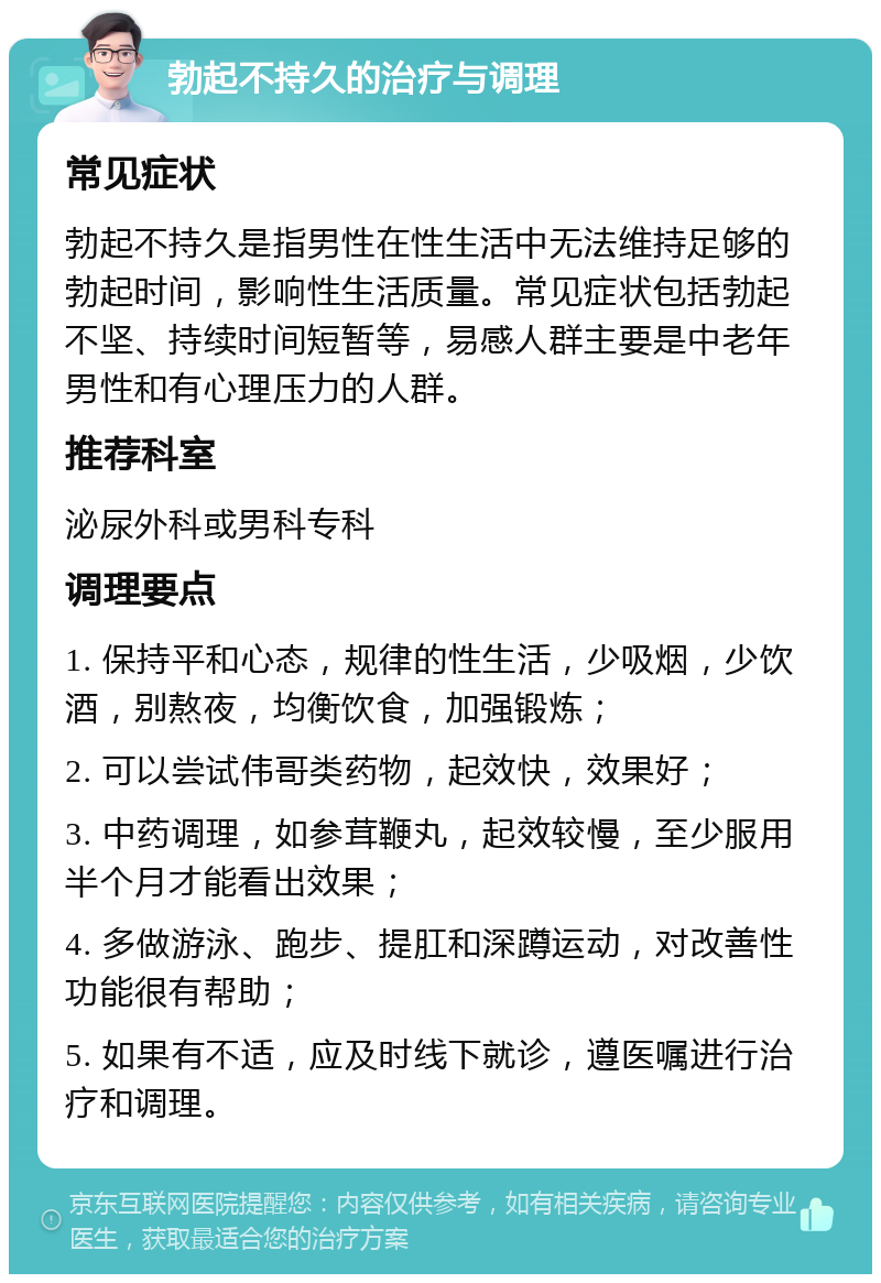 勃起不持久的治疗与调理 常见症状 勃起不持久是指男性在性生活中无法维持足够的勃起时间，影响性生活质量。常见症状包括勃起不坚、持续时间短暂等，易感人群主要是中老年男性和有心理压力的人群。 推荐科室 泌尿外科或男科专科 调理要点 1. 保持平和心态，规律的性生活，少吸烟，少饮酒，别熬夜，均衡饮食，加强锻炼； 2. 可以尝试伟哥类药物，起效快，效果好； 3. 中药调理，如参茸鞭丸，起效较慢，至少服用半个月才能看出效果； 4. 多做游泳、跑步、提肛和深蹲运动，对改善性功能很有帮助； 5. 如果有不适，应及时线下就诊，遵医嘱进行治疗和调理。