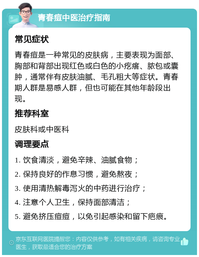 青春痘中医治疗指南 常见症状 青春痘是一种常见的皮肤病，主要表现为面部、胸部和背部出现红色或白色的小疙瘩、脓包或囊肿，通常伴有皮肤油腻、毛孔粗大等症状。青春期人群是易感人群，但也可能在其他年龄段出现。 推荐科室 皮肤科或中医科 调理要点 1. 饮食清淡，避免辛辣、油腻食物； 2. 保持良好的作息习惯，避免熬夜； 3. 使用清热解毒泻火的中药进行治疗； 4. 注意个人卫生，保持面部清洁； 5. 避免挤压痘痘，以免引起感染和留下疤痕。