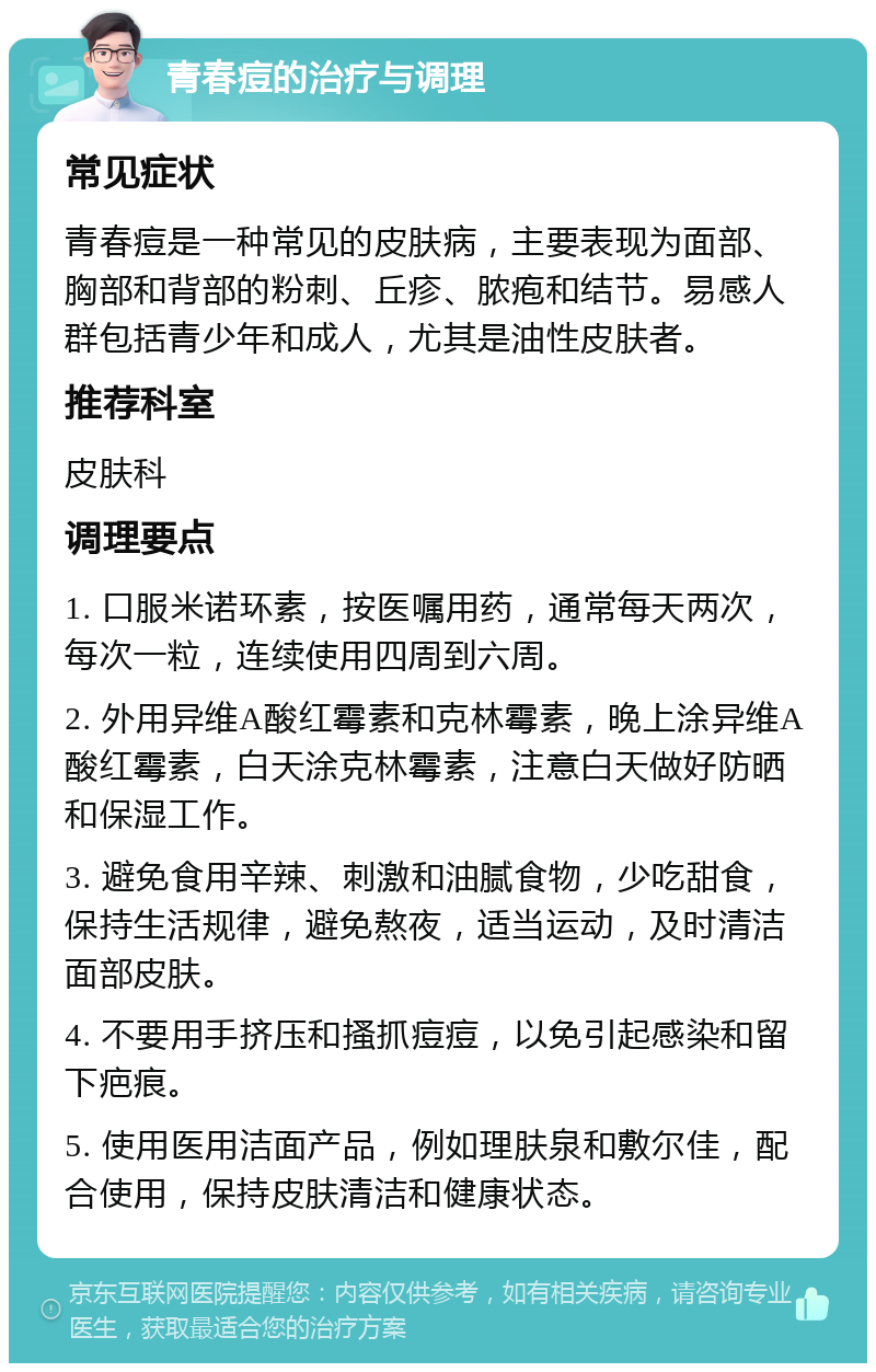 青春痘的治疗与调理 常见症状 青春痘是一种常见的皮肤病，主要表现为面部、胸部和背部的粉刺、丘疹、脓疱和结节。易感人群包括青少年和成人，尤其是油性皮肤者。 推荐科室 皮肤科 调理要点 1. 口服米诺环素，按医嘱用药，通常每天两次，每次一粒，连续使用四周到六周。 2. 外用异维A酸红霉素和克林霉素，晚上涂异维A酸红霉素，白天涂克林霉素，注意白天做好防晒和保湿工作。 3. 避免食用辛辣、刺激和油腻食物，少吃甜食，保持生活规律，避免熬夜，适当运动，及时清洁面部皮肤。 4. 不要用手挤压和搔抓痘痘，以免引起感染和留下疤痕。 5. 使用医用洁面产品，例如理肤泉和敷尔佳，配合使用，保持皮肤清洁和健康状态。