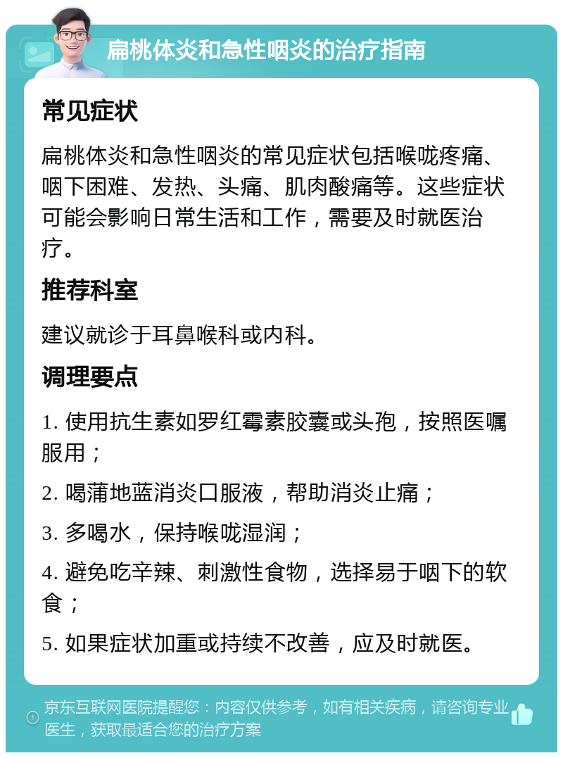 扁桃体炎和急性咽炎的治疗指南 常见症状 扁桃体炎和急性咽炎的常见症状包括喉咙疼痛、咽下困难、发热、头痛、肌肉酸痛等。这些症状可能会影响日常生活和工作，需要及时就医治疗。 推荐科室 建议就诊于耳鼻喉科或内科。 调理要点 1. 使用抗生素如罗红霉素胶囊或头孢，按照医嘱服用； 2. 喝蒲地蓝消炎口服液，帮助消炎止痛； 3. 多喝水，保持喉咙湿润； 4. 避免吃辛辣、刺激性食物，选择易于咽下的软食； 5. 如果症状加重或持续不改善，应及时就医。