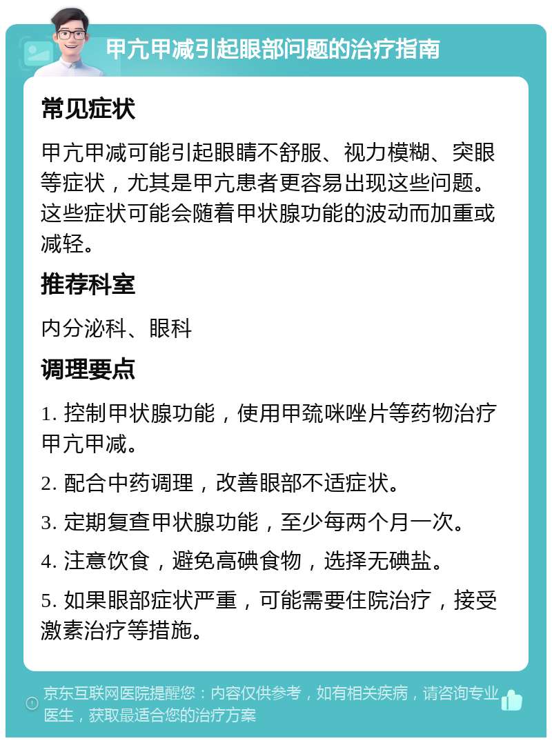 甲亢甲减引起眼部问题的治疗指南 常见症状 甲亢甲减可能引起眼睛不舒服、视力模糊、突眼等症状，尤其是甲亢患者更容易出现这些问题。这些症状可能会随着甲状腺功能的波动而加重或减轻。 推荐科室 内分泌科、眼科 调理要点 1. 控制甲状腺功能，使用甲巯咪唑片等药物治疗甲亢甲减。 2. 配合中药调理，改善眼部不适症状。 3. 定期复查甲状腺功能，至少每两个月一次。 4. 注意饮食，避免高碘食物，选择无碘盐。 5. 如果眼部症状严重，可能需要住院治疗，接受激素治疗等措施。