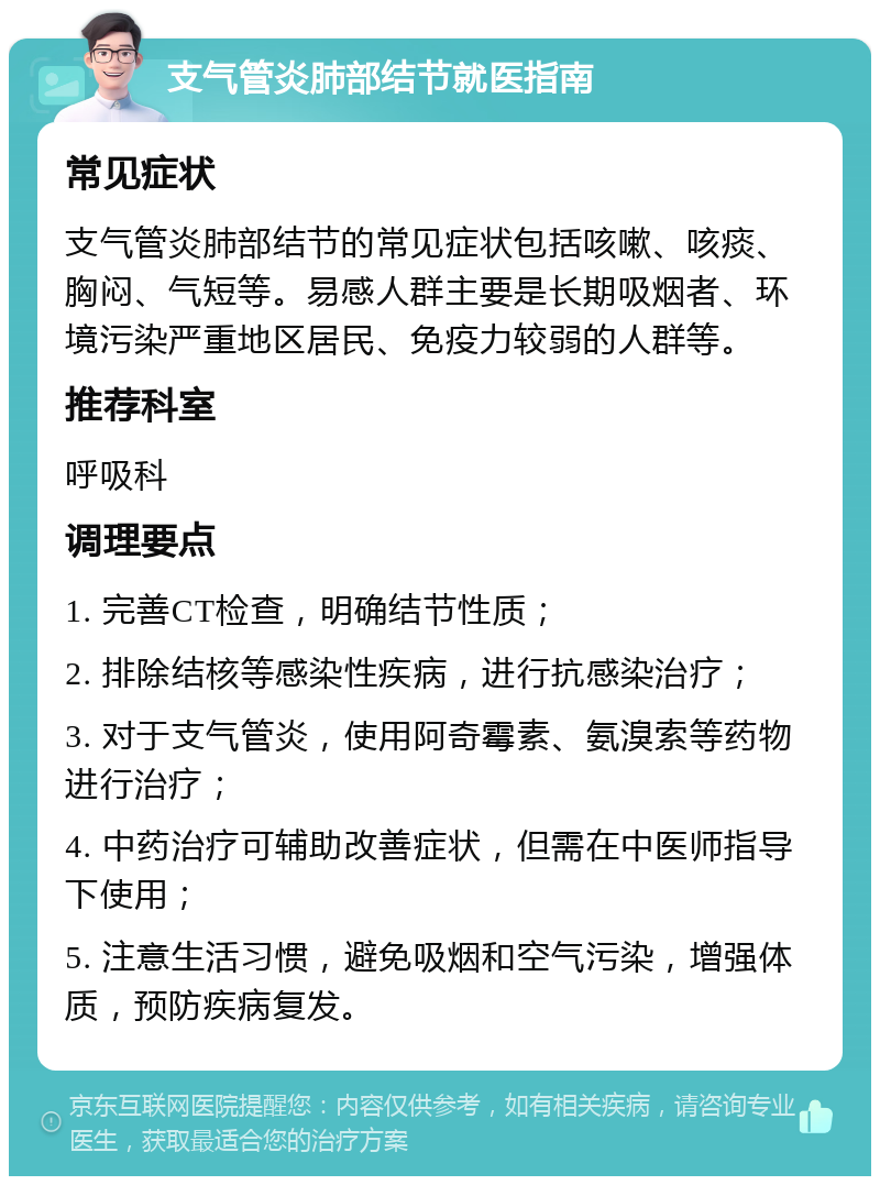 支气管炎肺部结节就医指南 常见症状 支气管炎肺部结节的常见症状包括咳嗽、咳痰、胸闷、气短等。易感人群主要是长期吸烟者、环境污染严重地区居民、免疫力较弱的人群等。 推荐科室 呼吸科 调理要点 1. 完善CT检查，明确结节性质； 2. 排除结核等感染性疾病，进行抗感染治疗； 3. 对于支气管炎，使用阿奇霉素、氨溴索等药物进行治疗； 4. 中药治疗可辅助改善症状，但需在中医师指导下使用； 5. 注意生活习惯，避免吸烟和空气污染，增强体质，预防疾病复发。