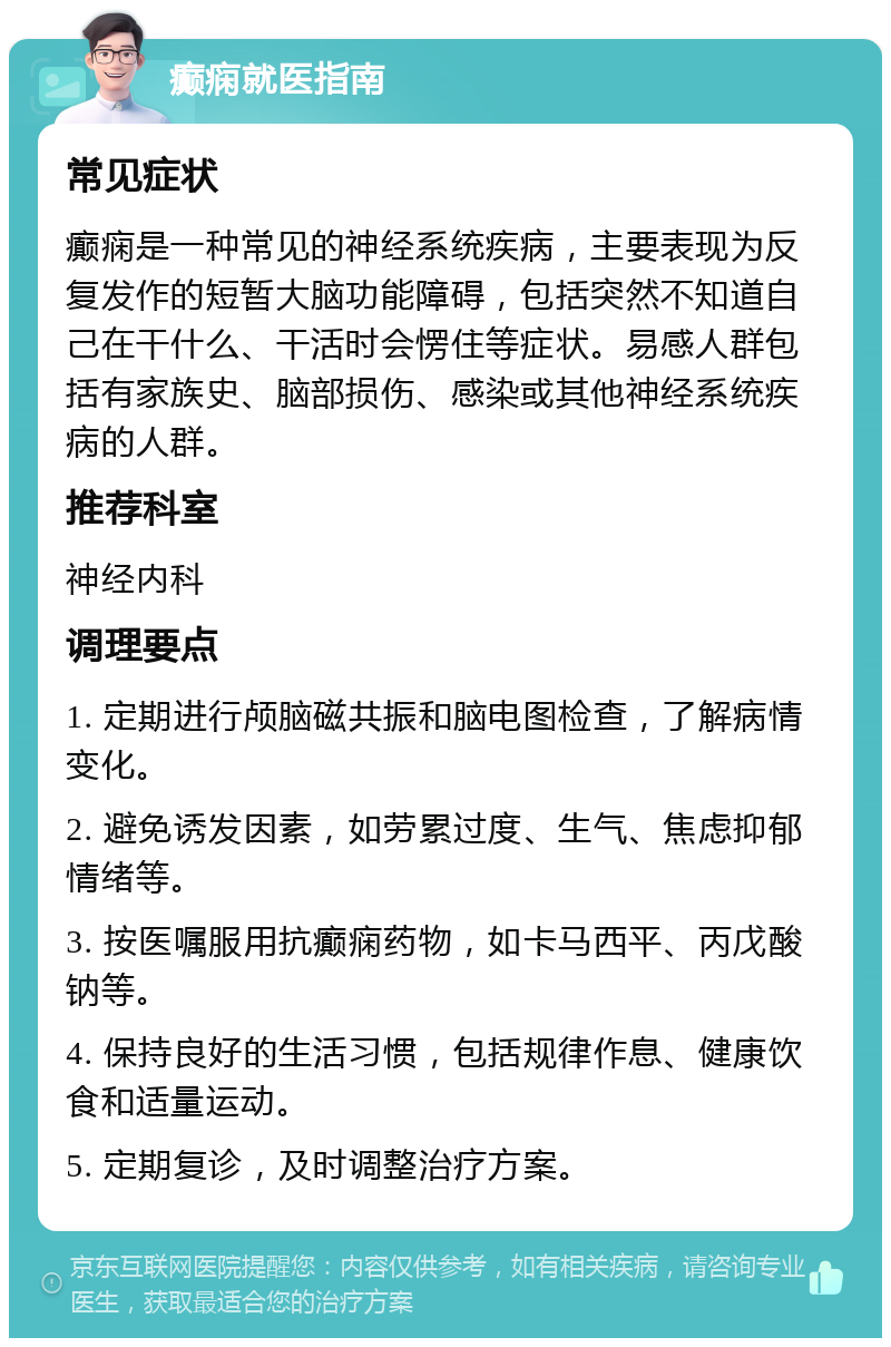 癫痫就医指南 常见症状 癫痫是一种常见的神经系统疾病，主要表现为反复发作的短暂大脑功能障碍，包括突然不知道自己在干什么、干活时会愣住等症状。易感人群包括有家族史、脑部损伤、感染或其他神经系统疾病的人群。 推荐科室 神经内科 调理要点 1. 定期进行颅脑磁共振和脑电图检查，了解病情变化。 2. 避免诱发因素，如劳累过度、生气、焦虑抑郁情绪等。 3. 按医嘱服用抗癫痫药物，如卡马西平、丙戊酸钠等。 4. 保持良好的生活习惯，包括规律作息、健康饮食和适量运动。 5. 定期复诊，及时调整治疗方案。