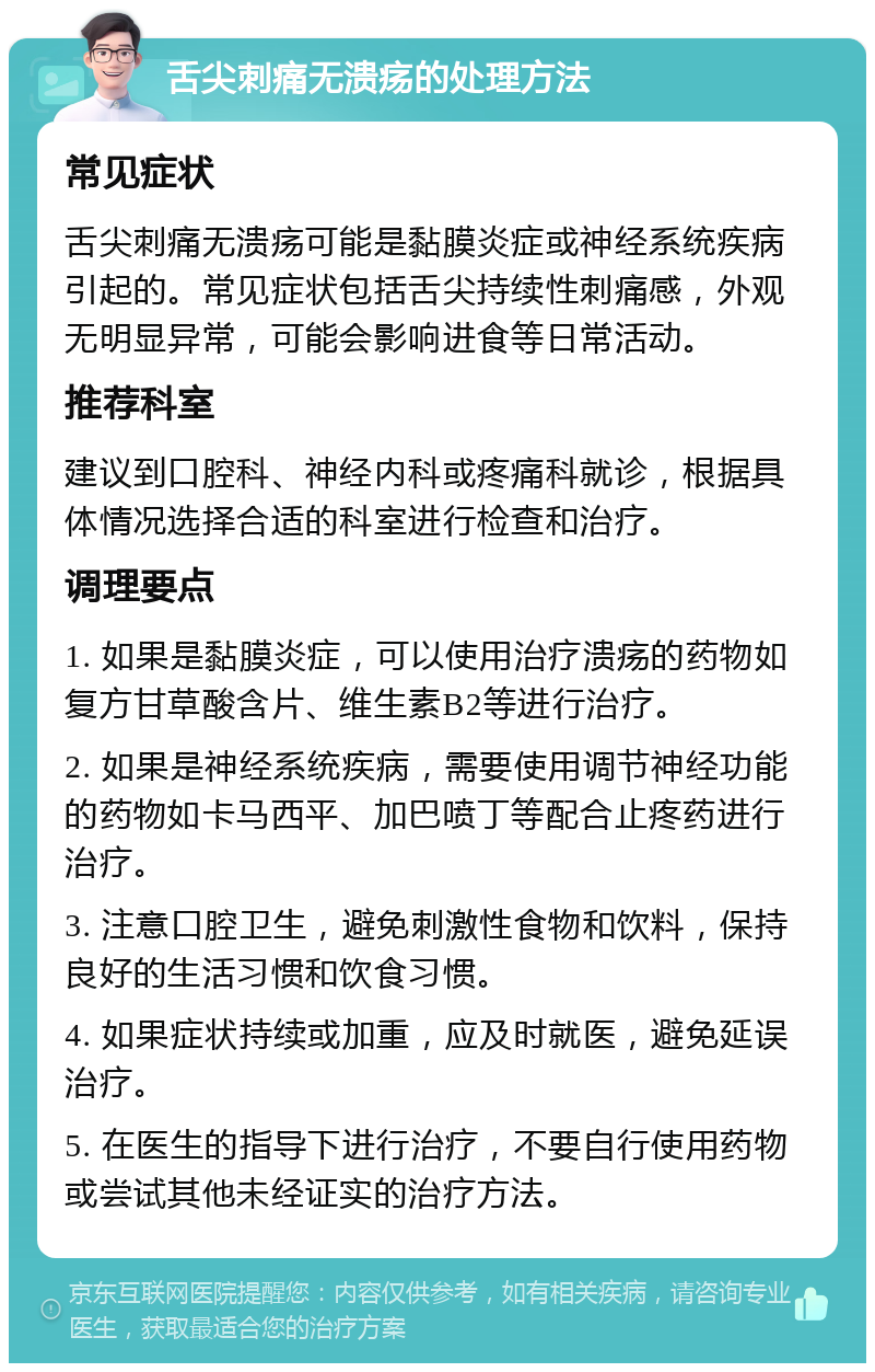 舌尖刺痛无溃疡的处理方法 常见症状 舌尖刺痛无溃疡可能是黏膜炎症或神经系统疾病引起的。常见症状包括舌尖持续性刺痛感，外观无明显异常，可能会影响进食等日常活动。 推荐科室 建议到口腔科、神经内科或疼痛科就诊，根据具体情况选择合适的科室进行检查和治疗。 调理要点 1. 如果是黏膜炎症，可以使用治疗溃疡的药物如复方甘草酸含片、维生素B2等进行治疗。 2. 如果是神经系统疾病，需要使用调节神经功能的药物如卡马西平、加巴喷丁等配合止疼药进行治疗。 3. 注意口腔卫生，避免刺激性食物和饮料，保持良好的生活习惯和饮食习惯。 4. 如果症状持续或加重，应及时就医，避免延误治疗。 5. 在医生的指导下进行治疗，不要自行使用药物或尝试其他未经证实的治疗方法。