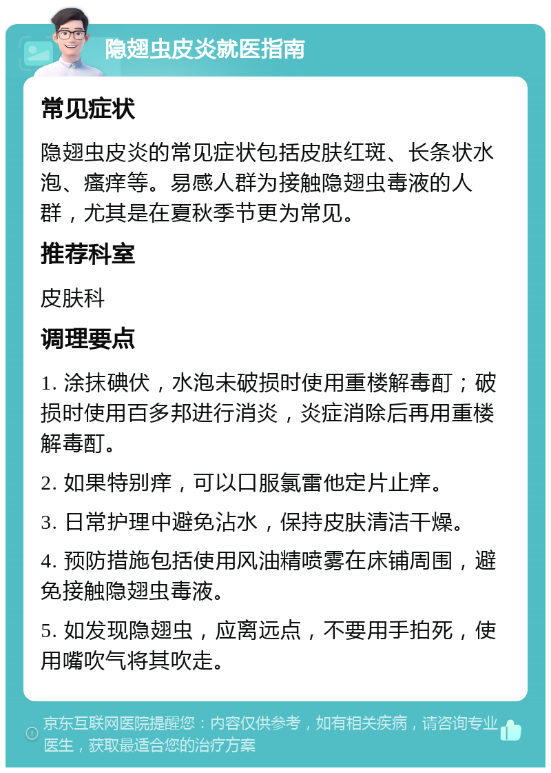 隐翅虫皮炎就医指南 常见症状 隐翅虫皮炎的常见症状包括皮肤红斑、长条状水泡、瘙痒等。易感人群为接触隐翅虫毒液的人群，尤其是在夏秋季节更为常见。 推荐科室 皮肤科 调理要点 1. 涂抹碘伏，水泡未破损时使用重楼解毒酊；破损时使用百多邦进行消炎，炎症消除后再用重楼解毒酊。 2. 如果特别痒，可以口服氯雷他定片止痒。 3. 日常护理中避免沾水，保持皮肤清洁干燥。 4. 预防措施包括使用风油精喷雾在床铺周围，避免接触隐翅虫毒液。 5. 如发现隐翅虫，应离远点，不要用手拍死，使用嘴吹气将其吹走。