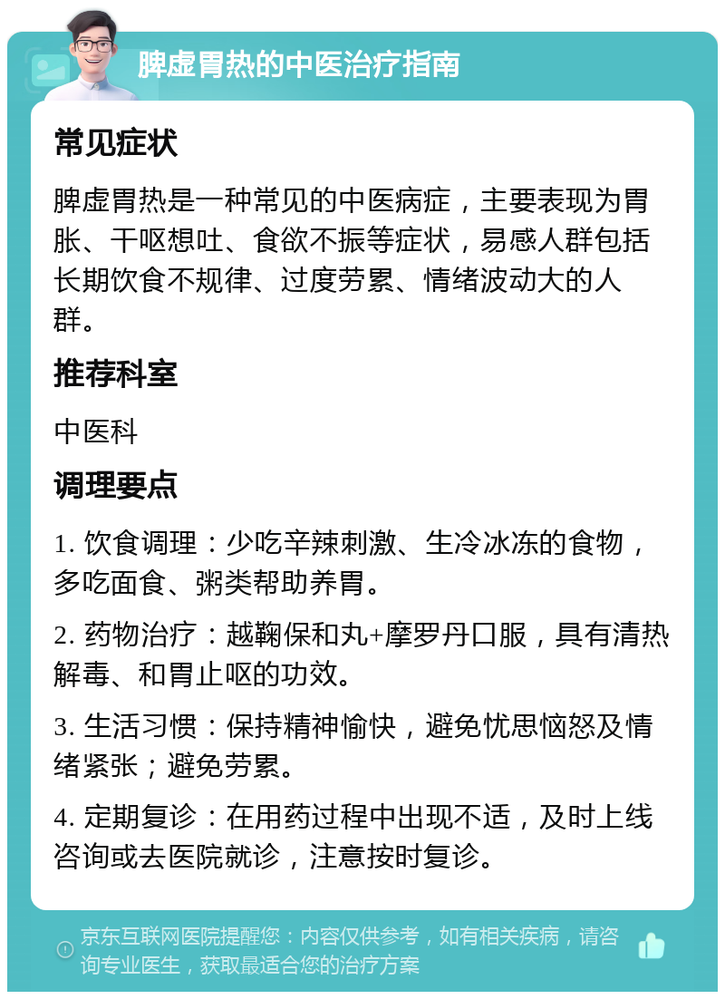 脾虚胃热的中医治疗指南 常见症状 脾虚胃热是一种常见的中医病症，主要表现为胃胀、干呕想吐、食欲不振等症状，易感人群包括长期饮食不规律、过度劳累、情绪波动大的人群。 推荐科室 中医科 调理要点 1. 饮食调理：少吃辛辣刺激、生冷冰冻的食物，多吃面食、粥类帮助养胃。 2. 药物治疗：越鞠保和丸+摩罗丹口服，具有清热解毒、和胃止呕的功效。 3. 生活习惯：保持精神愉快，避免忧思恼怒及情绪紧张；避免劳累。 4. 定期复诊：在用药过程中出现不适，及时上线咨询或去医院就诊，注意按时复诊。