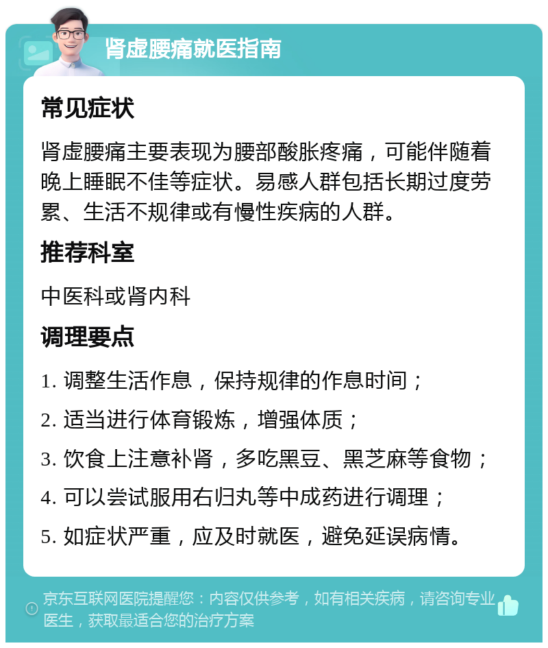 肾虚腰痛就医指南 常见症状 肾虚腰痛主要表现为腰部酸胀疼痛，可能伴随着晚上睡眠不佳等症状。易感人群包括长期过度劳累、生活不规律或有慢性疾病的人群。 推荐科室 中医科或肾内科 调理要点 1. 调整生活作息，保持规律的作息时间； 2. 适当进行体育锻炼，增强体质； 3. 饮食上注意补肾，多吃黑豆、黑芝麻等食物； 4. 可以尝试服用右归丸等中成药进行调理； 5. 如症状严重，应及时就医，避免延误病情。