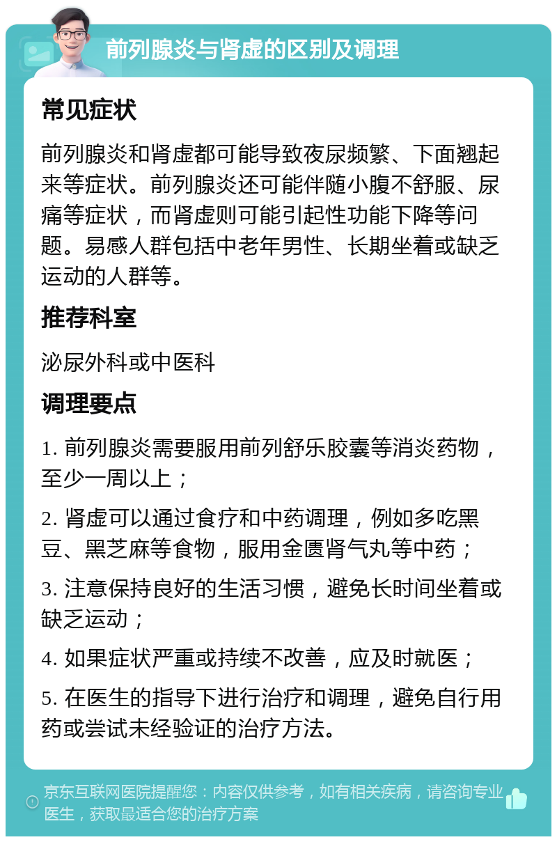 前列腺炎与肾虚的区别及调理 常见症状 前列腺炎和肾虚都可能导致夜尿频繁、下面翘起来等症状。前列腺炎还可能伴随小腹不舒服、尿痛等症状，而肾虚则可能引起性功能下降等问题。易感人群包括中老年男性、长期坐着或缺乏运动的人群等。 推荐科室 泌尿外科或中医科 调理要点 1. 前列腺炎需要服用前列舒乐胶囊等消炎药物，至少一周以上； 2. 肾虚可以通过食疗和中药调理，例如多吃黑豆、黑芝麻等食物，服用金匮肾气丸等中药； 3. 注意保持良好的生活习惯，避免长时间坐着或缺乏运动； 4. 如果症状严重或持续不改善，应及时就医； 5. 在医生的指导下进行治疗和调理，避免自行用药或尝试未经验证的治疗方法。