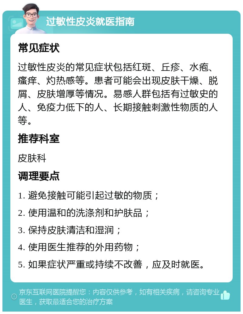 过敏性皮炎就医指南 常见症状 过敏性皮炎的常见症状包括红斑、丘疹、水疱、瘙痒、灼热感等。患者可能会出现皮肤干燥、脱屑、皮肤增厚等情况。易感人群包括有过敏史的人、免疫力低下的人、长期接触刺激性物质的人等。 推荐科室 皮肤科 调理要点 1. 避免接触可能引起过敏的物质； 2. 使用温和的洗涤剂和护肤品； 3. 保持皮肤清洁和湿润； 4. 使用医生推荐的外用药物； 5. 如果症状严重或持续不改善，应及时就医。