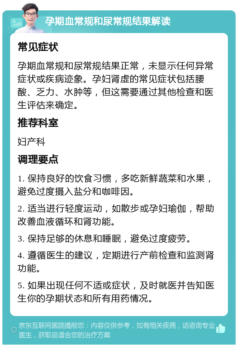 孕期血常规和尿常规结果解读 常见症状 孕期血常规和尿常规结果正常，未显示任何异常症状或疾病迹象。孕妇肾虚的常见症状包括腰酸、乏力、水肿等，但这需要通过其他检查和医生评估来确定。 推荐科室 妇产科 调理要点 1. 保持良好的饮食习惯，多吃新鲜蔬菜和水果，避免过度摄入盐分和咖啡因。 2. 适当进行轻度运动，如散步或孕妇瑜伽，帮助改善血液循环和肾功能。 3. 保持足够的休息和睡眠，避免过度疲劳。 4. 遵循医生的建议，定期进行产前检查和监测肾功能。 5. 如果出现任何不适或症状，及时就医并告知医生你的孕期状态和所有用药情况。