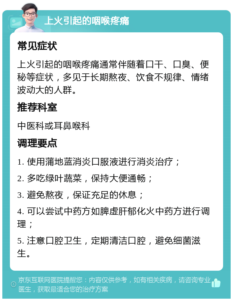 上火引起的咽喉疼痛 常见症状 上火引起的咽喉疼痛通常伴随着口干、口臭、便秘等症状，多见于长期熬夜、饮食不规律、情绪波动大的人群。 推荐科室 中医科或耳鼻喉科 调理要点 1. 使用蒲地蓝消炎口服液进行消炎治疗； 2. 多吃绿叶蔬菜，保持大便通畅； 3. 避免熬夜，保证充足的休息； 4. 可以尝试中药方如脾虚肝郁化火中药方进行调理； 5. 注意口腔卫生，定期清洁口腔，避免细菌滋生。