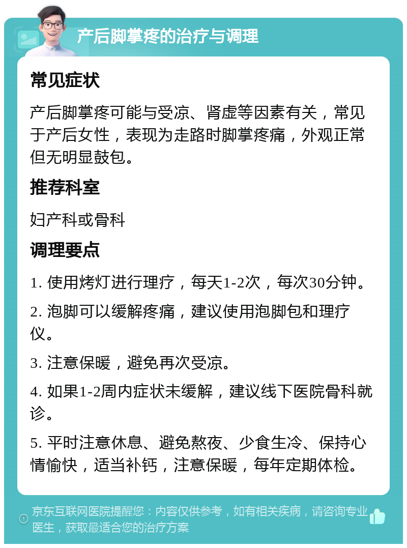 产后脚掌疼的治疗与调理 常见症状 产后脚掌疼可能与受凉、肾虚等因素有关，常见于产后女性，表现为走路时脚掌疼痛，外观正常但无明显鼓包。 推荐科室 妇产科或骨科 调理要点 1. 使用烤灯进行理疗，每天1-2次，每次30分钟。 2. 泡脚可以缓解疼痛，建议使用泡脚包和理疗仪。 3. 注意保暖，避免再次受凉。 4. 如果1-2周内症状未缓解，建议线下医院骨科就诊。 5. 平时注意休息、避免熬夜、少食生冷、保持心情愉快，适当补钙，注意保暖，每年定期体检。