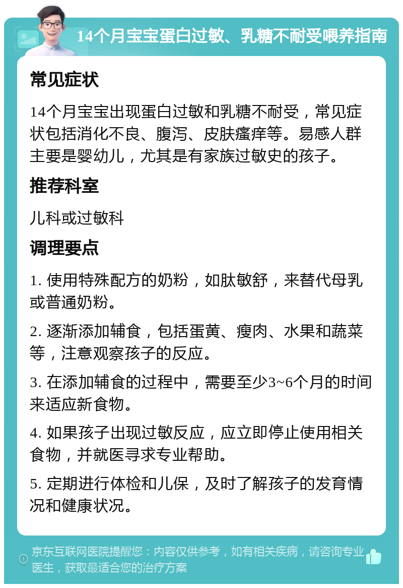 14个月宝宝蛋白过敏、乳糖不耐受喂养指南 常见症状 14个月宝宝出现蛋白过敏和乳糖不耐受，常见症状包括消化不良、腹泻、皮肤瘙痒等。易感人群主要是婴幼儿，尤其是有家族过敏史的孩子。 推荐科室 儿科或过敏科 调理要点 1. 使用特殊配方的奶粉，如肽敏舒，来替代母乳或普通奶粉。 2. 逐渐添加辅食，包括蛋黄、瘦肉、水果和蔬菜等，注意观察孩子的反应。 3. 在添加辅食的过程中，需要至少3~6个月的时间来适应新食物。 4. 如果孩子出现过敏反应，应立即停止使用相关食物，并就医寻求专业帮助。 5. 定期进行体检和儿保，及时了解孩子的发育情况和健康状况。