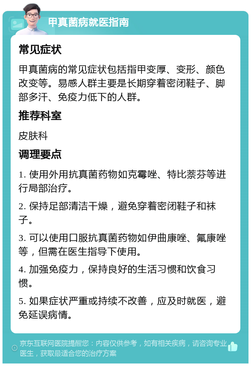 甲真菌病就医指南 常见症状 甲真菌病的常见症状包括指甲变厚、变形、颜色改变等。易感人群主要是长期穿着密闭鞋子、脚部多汗、免疫力低下的人群。 推荐科室 皮肤科 调理要点 1. 使用外用抗真菌药物如克霉唑、特比萘芬等进行局部治疗。 2. 保持足部清洁干燥，避免穿着密闭鞋子和袜子。 3. 可以使用口服抗真菌药物如伊曲康唑、氟康唑等，但需在医生指导下使用。 4. 加强免疫力，保持良好的生活习惯和饮食习惯。 5. 如果症状严重或持续不改善，应及时就医，避免延误病情。