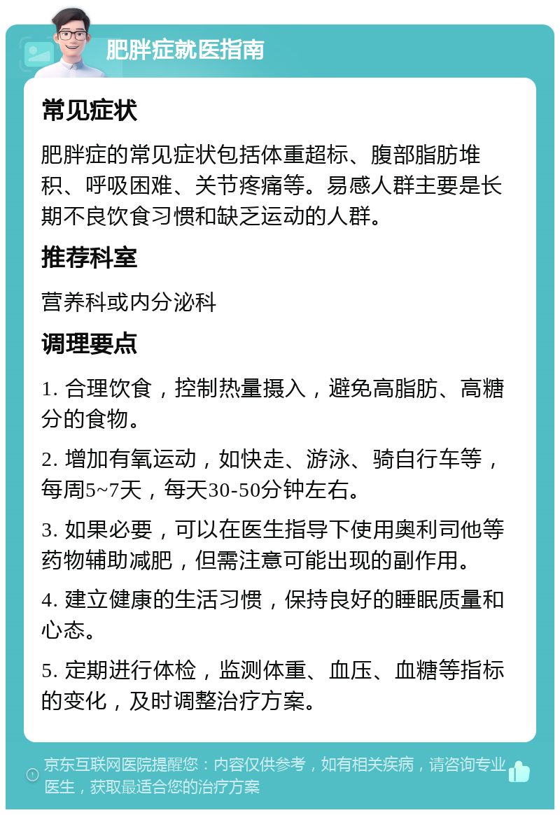 肥胖症就医指南 常见症状 肥胖症的常见症状包括体重超标、腹部脂肪堆积、呼吸困难、关节疼痛等。易感人群主要是长期不良饮食习惯和缺乏运动的人群。 推荐科室 营养科或内分泌科 调理要点 1. 合理饮食，控制热量摄入，避免高脂肪、高糖分的食物。 2. 增加有氧运动，如快走、游泳、骑自行车等，每周5~7天，每天30-50分钟左右。 3. 如果必要，可以在医生指导下使用奥利司他等药物辅助减肥，但需注意可能出现的副作用。 4. 建立健康的生活习惯，保持良好的睡眠质量和心态。 5. 定期进行体检，监测体重、血压、血糖等指标的变化，及时调整治疗方案。