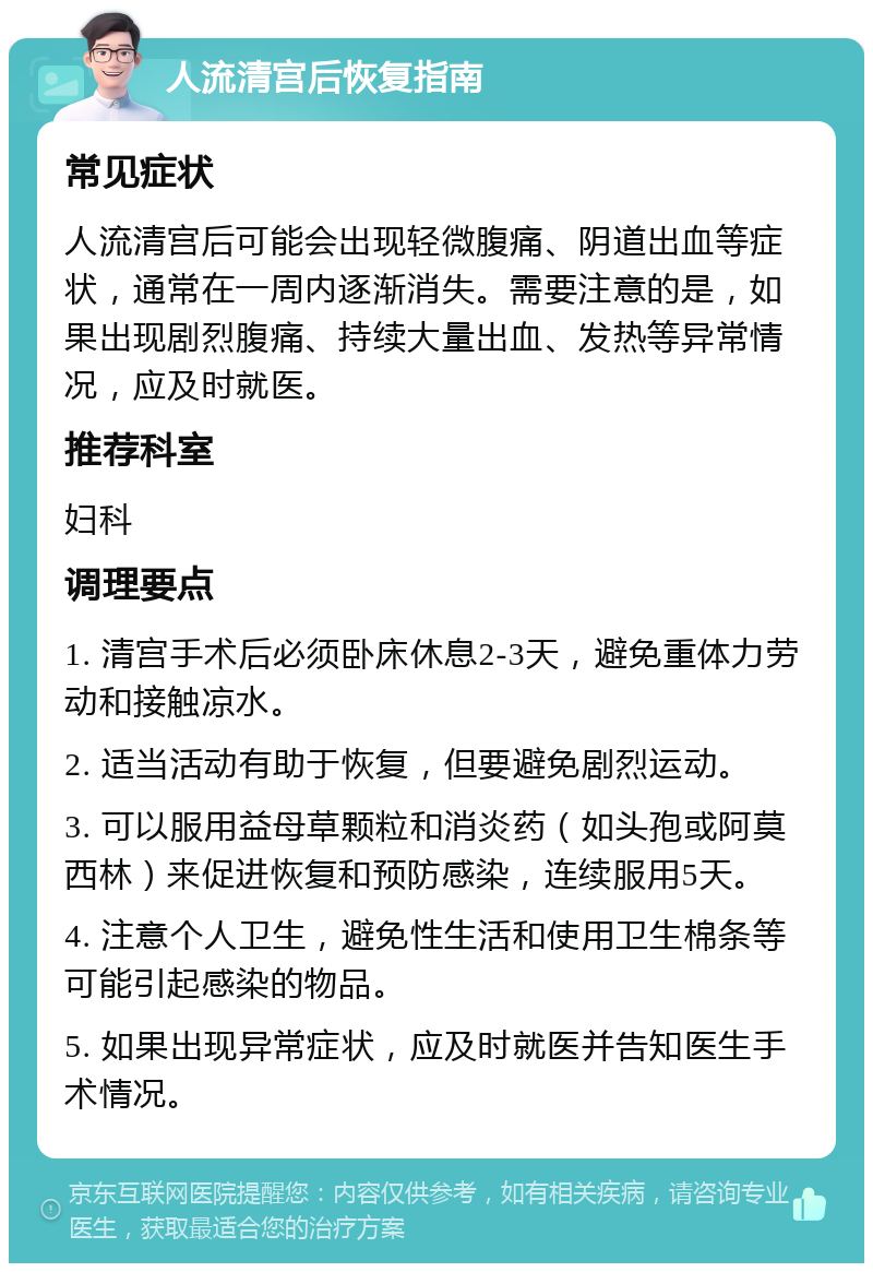 人流清宫后恢复指南 常见症状 人流清宫后可能会出现轻微腹痛、阴道出血等症状，通常在一周内逐渐消失。需要注意的是，如果出现剧烈腹痛、持续大量出血、发热等异常情况，应及时就医。 推荐科室 妇科 调理要点 1. 清宫手术后必须卧床休息2-3天，避免重体力劳动和接触凉水。 2. 适当活动有助于恢复，但要避免剧烈运动。 3. 可以服用益母草颗粒和消炎药（如头孢或阿莫西林）来促进恢复和预防感染，连续服用5天。 4. 注意个人卫生，避免性生活和使用卫生棉条等可能引起感染的物品。 5. 如果出现异常症状，应及时就医并告知医生手术情况。