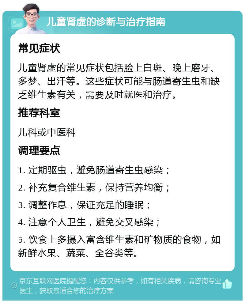 儿童肾虚的诊断与治疗指南 常见症状 儿童肾虚的常见症状包括脸上白斑、晚上磨牙、多梦、出汗等。这些症状可能与肠道寄生虫和缺乏维生素有关，需要及时就医和治疗。 推荐科室 儿科或中医科 调理要点 1. 定期驱虫，避免肠道寄生虫感染； 2. 补充复合维生素，保持营养均衡； 3. 调整作息，保证充足的睡眠； 4. 注意个人卫生，避免交叉感染； 5. 饮食上多摄入富含维生素和矿物质的食物，如新鲜水果、蔬菜、全谷类等。