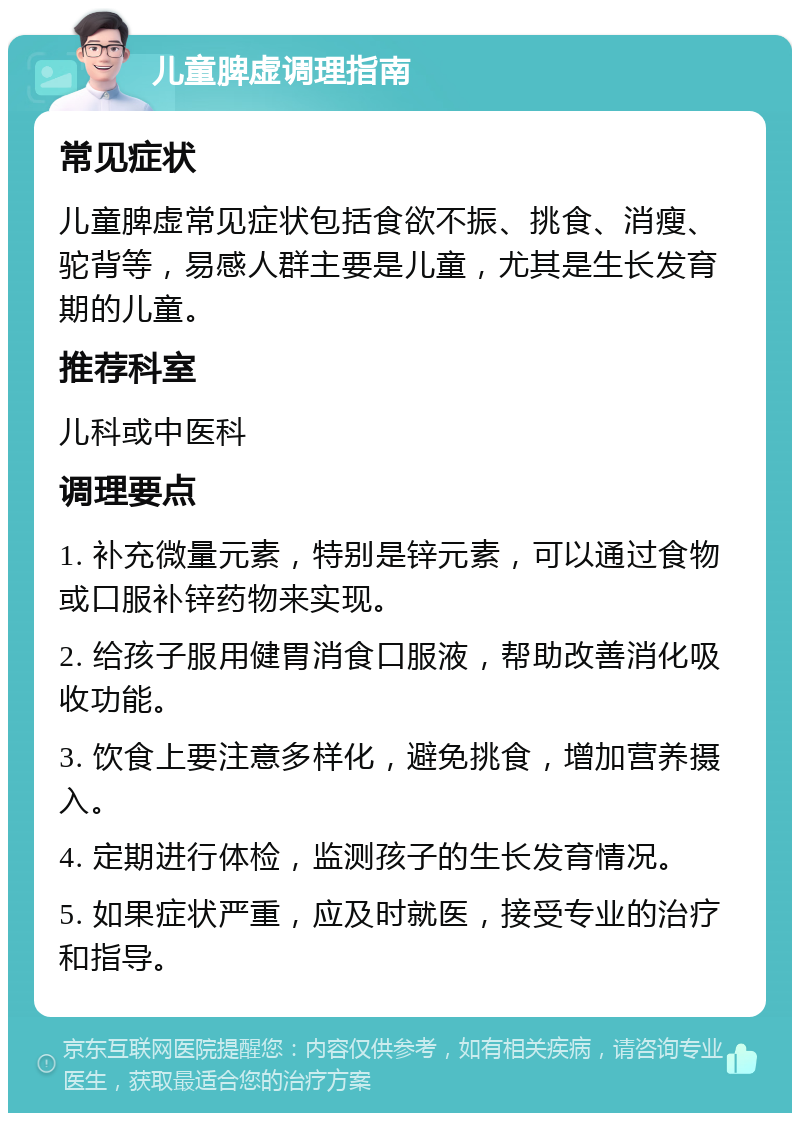 儿童脾虚调理指南 常见症状 儿童脾虚常见症状包括食欲不振、挑食、消瘦、驼背等，易感人群主要是儿童，尤其是生长发育期的儿童。 推荐科室 儿科或中医科 调理要点 1. 补充微量元素，特别是锌元素，可以通过食物或口服补锌药物来实现。 2. 给孩子服用健胃消食口服液，帮助改善消化吸收功能。 3. 饮食上要注意多样化，避免挑食，增加营养摄入。 4. 定期进行体检，监测孩子的生长发育情况。 5. 如果症状严重，应及时就医，接受专业的治疗和指导。