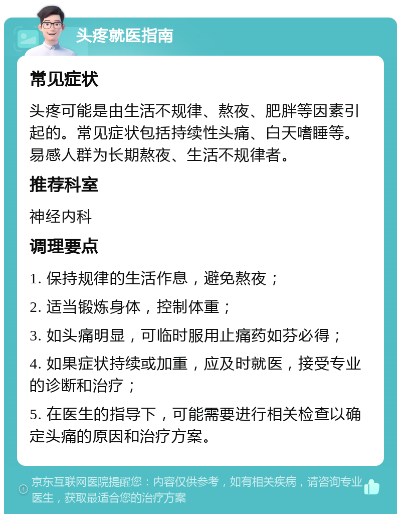 头疼就医指南 常见症状 头疼可能是由生活不规律、熬夜、肥胖等因素引起的。常见症状包括持续性头痛、白天嗜睡等。易感人群为长期熬夜、生活不规律者。 推荐科室 神经内科 调理要点 1. 保持规律的生活作息，避免熬夜； 2. 适当锻炼身体，控制体重； 3. 如头痛明显，可临时服用止痛药如芬必得； 4. 如果症状持续或加重，应及时就医，接受专业的诊断和治疗； 5. 在医生的指导下，可能需要进行相关检查以确定头痛的原因和治疗方案。