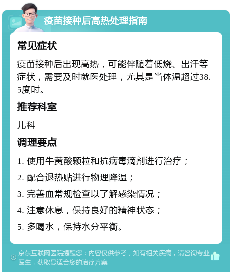 疫苗接种后高热处理指南 常见症状 疫苗接种后出现高热，可能伴随着低烧、出汗等症状，需要及时就医处理，尤其是当体温超过38.5度时。 推荐科室 儿科 调理要点 1. 使用牛黄酸颗粒和抗病毒滴剂进行治疗； 2. 配合退热贴进行物理降温； 3. 完善血常规检查以了解感染情况； 4. 注意休息，保持良好的精神状态； 5. 多喝水，保持水分平衡。