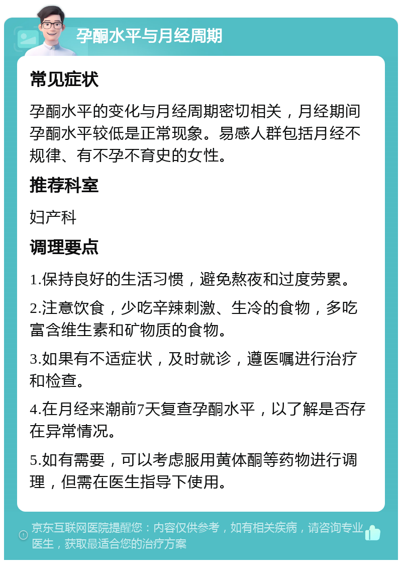 孕酮水平与月经周期 常见症状 孕酮水平的变化与月经周期密切相关，月经期间孕酮水平较低是正常现象。易感人群包括月经不规律、有不孕不育史的女性。 推荐科室 妇产科 调理要点 1.保持良好的生活习惯，避免熬夜和过度劳累。 2.注意饮食，少吃辛辣刺激、生冷的食物，多吃富含维生素和矿物质的食物。 3.如果有不适症状，及时就诊，遵医嘱进行治疗和检查。 4.在月经来潮前7天复查孕酮水平，以了解是否存在异常情况。 5.如有需要，可以考虑服用黄体酮等药物进行调理，但需在医生指导下使用。