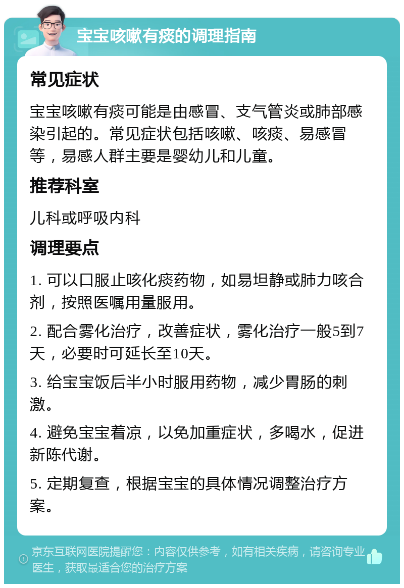 宝宝咳嗽有痰的调理指南 常见症状 宝宝咳嗽有痰可能是由感冒、支气管炎或肺部感染引起的。常见症状包括咳嗽、咳痰、易感冒等，易感人群主要是婴幼儿和儿童。 推荐科室 儿科或呼吸内科 调理要点 1. 可以口服止咳化痰药物，如易坦静或肺力咳合剂，按照医嘱用量服用。 2. 配合雾化治疗，改善症状，雾化治疗一般5到7天，必要时可延长至10天。 3. 给宝宝饭后半小时服用药物，减少胃肠的刺激。 4. 避免宝宝着凉，以免加重症状，多喝水，促进新陈代谢。 5. 定期复查，根据宝宝的具体情况调整治疗方案。