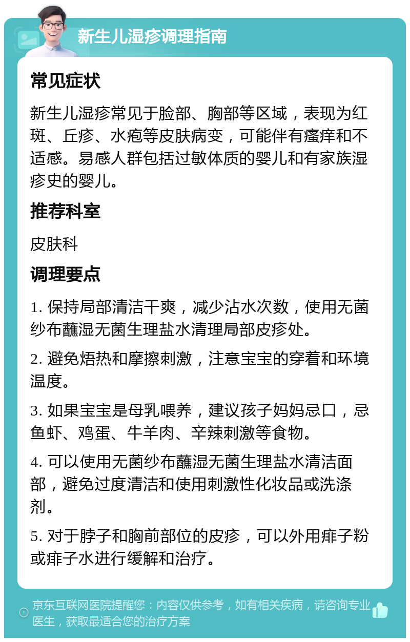 新生儿湿疹调理指南 常见症状 新生儿湿疹常见于脸部、胸部等区域，表现为红斑、丘疹、水疱等皮肤病变，可能伴有瘙痒和不适感。易感人群包括过敏体质的婴儿和有家族湿疹史的婴儿。 推荐科室 皮肤科 调理要点 1. 保持局部清洁干爽，减少沾水次数，使用无菌纱布蘸湿无菌生理盐水清理局部皮疹处。 2. 避免焐热和摩擦刺激，注意宝宝的穿着和环境温度。 3. 如果宝宝是母乳喂养，建议孩子妈妈忌口，忌鱼虾、鸡蛋、牛羊肉、辛辣刺激等食物。 4. 可以使用无菌纱布蘸湿无菌生理盐水清洁面部，避免过度清洁和使用刺激性化妆品或洗涤剂。 5. 对于脖子和胸前部位的皮疹，可以外用痱子粉或痱子水进行缓解和治疗。