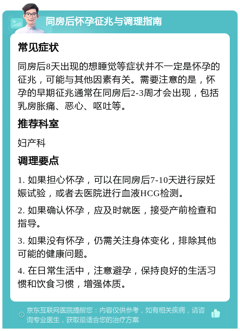 同房后怀孕征兆与调理指南 常见症状 同房后8天出现的想睡觉等症状并不一定是怀孕的征兆，可能与其他因素有关。需要注意的是，怀孕的早期征兆通常在同房后2-3周才会出现，包括乳房胀痛、恶心、呕吐等。 推荐科室 妇产科 调理要点 1. 如果担心怀孕，可以在同房后7-10天进行尿妊娠试验，或者去医院进行血液HCG检测。 2. 如果确认怀孕，应及时就医，接受产前检查和指导。 3. 如果没有怀孕，仍需关注身体变化，排除其他可能的健康问题。 4. 在日常生活中，注意避孕，保持良好的生活习惯和饮食习惯，增强体质。